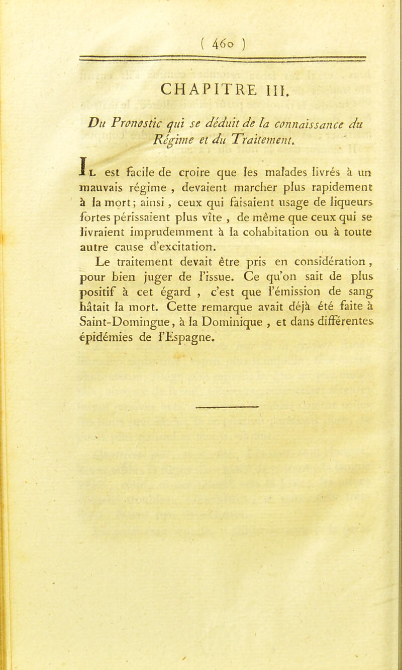 ( A6o ) CHAPITRE m. Du Pronostic qui se déduit de ta connaissance du Régime et du Traitement. Jl est facile de croire que les malades livrés à un mauvais régime , devaient marcher plus rapidement à la mort; ainsi, ceux qui faisaient usage de liqueurs fortes périssaient plus vite , de même que ceux qui se livraient imprudemment à la cohabitation ou à toute autre cause d'excitation. Le traitement devait être pris en considération , pour bien juger de l'issue. Ce qu'on sait de plus positif à cet égard , c'est que l'émission de sang hâtait la mort. Cette remarque avait déjà été faite à Saint-Domingue, à la Dominique , et dans différentes épidémies de l'Espagne.
