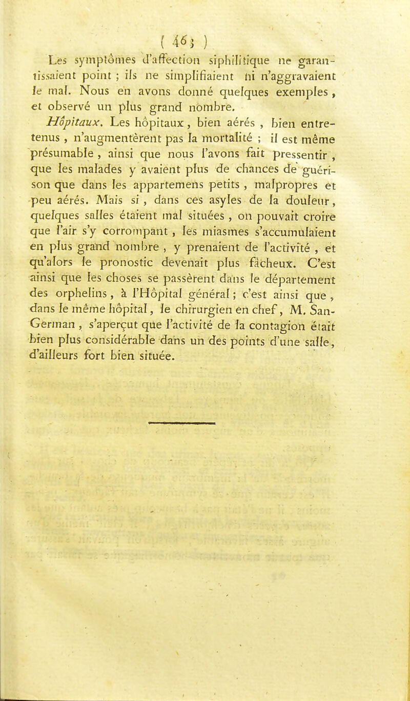Les symptômes d'affection siphilitique ne garan- tissaient point ; ils ne simplifiaient ni n'aggravaient le mal. Nous en avons donné quelques exemples , et observé un plus grand nombre. Hôpitaux. Les hôpitaux, bien aérés , bien entre- tenus , n'augmentèrent pas la mortalité ; il est même présumabie , ainsi que nous l'avons fait pressentir , que les malades y avaient plus de chances de guéri- son que dans les appartemens petits , malpropres et peu aérés. Mais si , dans ces asyles de la douleur, quelques salles étaient mal situées, on pouvait croire que f'air s'y corrompant , les miasmes s'accumulaient en plus grand nombre , y prenaient de l'activité , et qu'alors fe pronostic devenait plus fâcheux. C'est ainsi que les choses se passèrent dans le département des orphelins, à l'Hôpital général ; c'est ainsi que , dans le même hôpital, le chirurgien en chef, M. San- German , s'aperçut que l'activité de la contagion était bien plus considérable dans un des points d'une salle, d'ailleurs fort bien située.