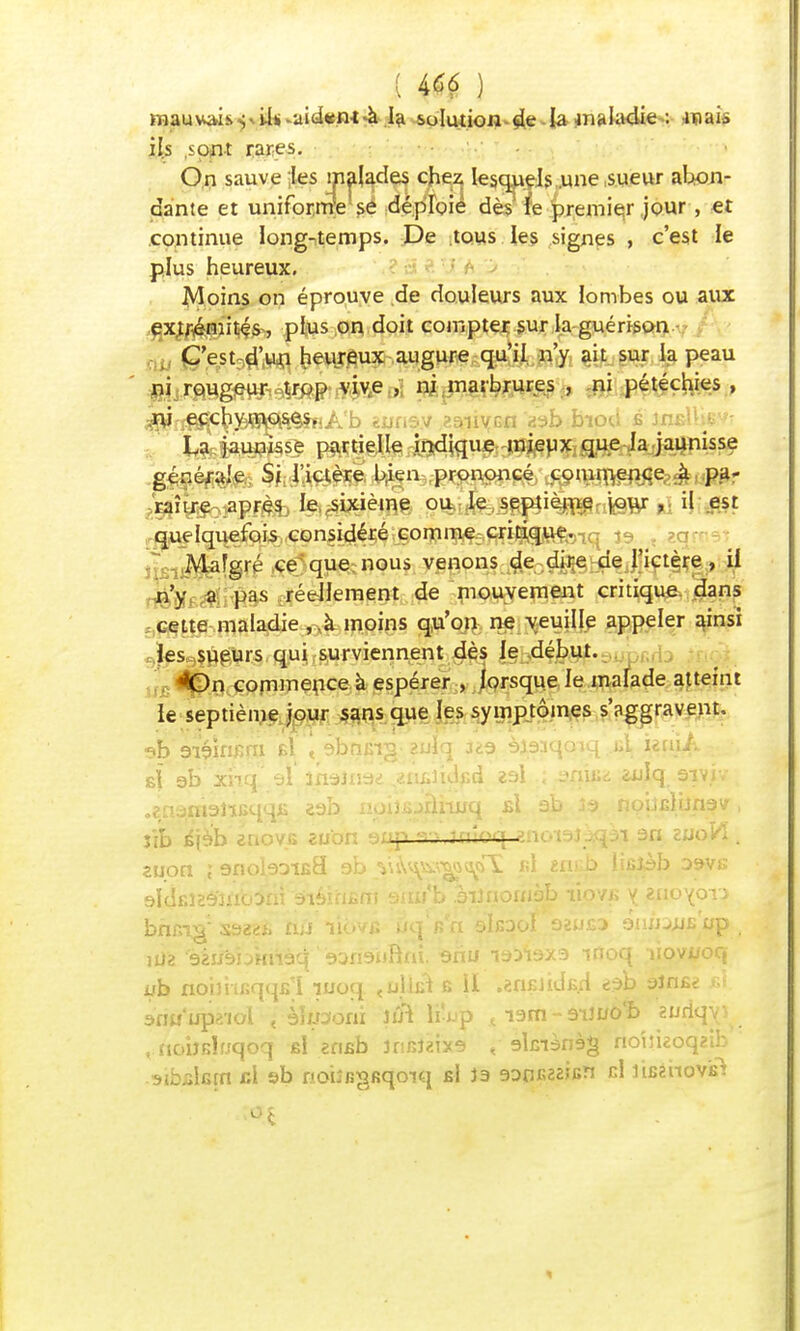 mauvais^il*-aid«m à la solution de la maladie : mais ils sont rares. On sauve ;les malades chez lesquels,une .sueur abon- dante et uniforme se déploie dès le premier jour, et continue long-temps. De tous les signes , c'est le plus heureux. Moins on éprouve de douleurs aux lombes ou aux extrémités, plus on doit compter sur la guérison C'est-d'un heureux augure qu'il n'y ait sur la peau fAmmm&m wéj ni ma5brures > ni rtiœ&te » $rf^\&MGfè!ttiKb «jjf.s.v aaiiycn Vafc bioU è'-.istàXm La jaunisse partielle indique mieux que la jaunisse générale Si l'ictère b.ien prononcé commence à pa- raître après le .sixième ou le septième jour , il est quelquefois considéré comme critique. Malgré ce que nous venons de dire de l'ictère, il n'y a pas réellement de mouvement critique dans cette maladie , ,à moins qu'on ne veuille appeler ainsi les sueurs qui surviennent dès le début. On commence à espérer , lorsque le malade atteint le septième jour sans que les symptômes s'aggravent. «?b 9iéînr;ni b1 < abnirra zulq Jka èjaaqoiq ..bL umA sî ab xnq al 3naiii9<d «ô^lidfid esl ; sniiit <iuiq, sivîy % .enarâsiïfiqqfî 2ab npiîBjiàimiq si ab îs> nobfilijnav, îîb éjèb enov.B aubn a/.ip fi-Mn'oq anoiaJÀqai an euoVÏ . zuon ; snobDifia oh \\tyssg*f% «1 encb lisiàb D9vs ôIçEiES'jnb^m aiéi'rifim sim'b âiJnomèb ïiqvb y znoyoTJ bncig' S922f» n;j liovc ûcjVn oIeooI ozuea enu^us up idz 'èàijsbmiàq K>ri9iiRm. fcnu isifexa moq uovuocj wb noimcqqfi'i iuoq «oinû s II .«nKJidB.H edb aînfit: ul. àrm'upaiol < èkooni lui li-up t ism - aui/olb suriqy^ t.itobsluqoq fil eriBb niMÏne < slmènàg no'uieoqaib aibBkfn cl sb noiî&gKqoiq b! ia aonKaaifin cl luinctâft