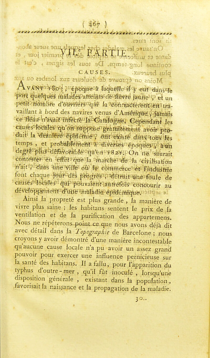 ( Ù7 ) CAUSES. »XW9lU9d 2WÏ'q 3t«fi uo zadmol xjjs aiugfuob 3b gyucnqà no anroM j'wi t tjuoques malades atteints cie -nevre jaune , et un •petit- iièfhû&i d'6m#f§^î hWëhtmtèfëmsà*.tfê- vaillant à bord des navires venus d'ArrïêpfqWé^ jamais ce ïfiSItf^^iïqftfefcfëwjàbGJa^fâg^ ^èbendant les ^use^îmm^mm^^§Amrïemem avoir pro- temps , et pro^éBféîReliPWoâiwfe^d^s , à un ide|?éî^^^c^feb!ffo§i%rt«!>«^ïpOh:^§7 durait font chacme^f^gl {^^f^^étruifc-une foule de causes 'locales qui pouvaient autrefois concourir au développement d'une -maladie épidémique. Ainsi la propreté est plus grande , la manière de vivre plus saine ; les habitans sentent le prix de la ventilation et de la purification des appartenons. Nous ne répéterons-pomt-ce-que nous avons déjà dit avec détail dans la Topographie de Barcelone ; nous croyons y avoir démontré d'une manière incontestable qu'aucune cause locale n'a pu avoir un assez grand pouvoir pour exercer une influence pernicieuse sur la santé des habitans. Il a fallu, pour l'apparition du typhus d'outre-mer, qu'il fût inoculé , lorsqu'une disposition générale , existant dans la population , .favorisait la naissance et la propagation de la maladie. 30..