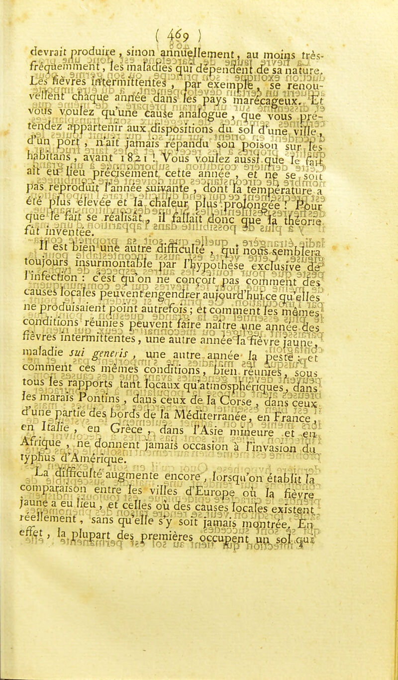 ( 4*9 ) ijr- rreguemment, les maladies qui déix i Ui àx,?M^&$9Aéi9^PSkvynx-iq «6e saDiFôxs no:' 2. se rem récageux. tendez appartenir aux dispos rions du sol d une ville Ci Un DOT! . liait inmaïc ronanrfn c->n r,A„- r  Le. fièvres intermittentes ,'par exemple se velfent chaque année dans les pays marécageux E* ,„ vnnL7 frn-Mna „ ' y marécageux. i.t • '0uIeZ qu«ne cause analogue , que vous , ci un port, nSif Jaftais .répandu* sou poison sur- lit pas reproduit J année suivante , dont la température a été jïius^evée'eÉ^ajâiateut?pïiis?p^oion?ee^^ur9 que le fait se réalisât , il fallait donc crue la thénnV fûtfnfvenPéeOI]n£qqs f 2nsè ^Waoq » zufqTv36: toujours insurmontable par I^ypoSe xclS e f linf^ti'^ ' , ♦ }| exclusive de imrecftbn : cest ùuon ne conçoit pas cômmpht- rfe^- M v.uiiVuii. p.ts comment de.» causes locales peuvent engendrer aujourdhuiee qu'elles ne produisaient point autrefois*-^j c^nmentfê niemes conditions réunies peuvent faire naître une année des fièvres intermittentes, une autre année fa fièvre jaune, maladie su) génois■ , une autre année la peste : el comment ces .memeS çonëiÛ^^^ix^Vi^111  J ' uc v^urse , aans ceu? dune partie des bords de la Méditerranée en France en Italie , en Grèce, dans l'Asie „ heure e eu' Afrique ne donnent jamais occasion à l'invasion du typhus d'Amérique. La difficulté augmente encore, lorsqu'on établit la comparaison entre les villes d'Europe où la fièvre réellement, sans qu elle s y soit jamais montrée. En
