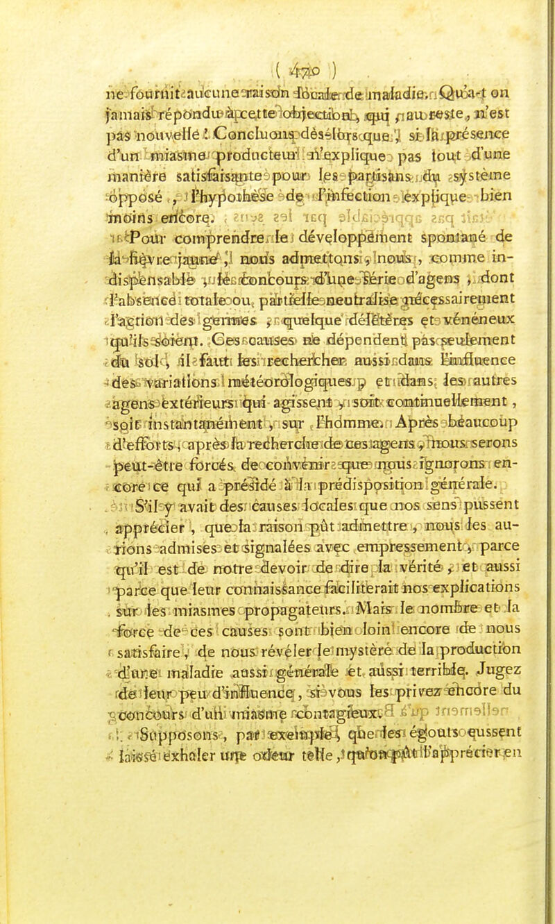 ( ) . ne-fôtimitiadcunaaraisdm iHiaaicrîde >msihdi&iaQivcA4 on jnmai* réporadu^àpce^îelc^ectiiba^ qiq fiaww&e., n'est pas nouvelle ! Concluons dèselbrs que , si fa présence d'un miasme producteur n'explique. pas tout dune manière satisfaisante pour les partisans?.jjify zs^sfcème opposé , l'hypothèse de l'infection explique bien râwtisie*ïe©rq. , 2^1 iaq 9Ï<kbàiqqc 2r,q licîi-' • Pour comprendre lej développement spontané de M^fi^re;jagnisf1 ,'1 mmis adrnfi^tQnsi^lncïuÈrt, reomme in- dispensacb-iè vjiéBifonboufSi-Kbline^rifiod'agefls ) dont rPabsêweëi mtalexm, partielle neofcraÉlËSBgDâefssairement l'action des germes , quelque délétères et vénéneux qu'ils soient. Ces - causes ne dépendent pas seulement iI«Fâittî fesnEecherfcheK aussir.daMS Ënnffasence -des^ variations.! raéîéorologiquesjp ettidans; les- autres .agens extérieure tyà agissent •yistât^BOBatmoeMement, soir instantanément , s ur l'homme. Après beaucoup d'efforts, aprè$fe'Tec:hercfoeide^ peut-être forcés de convenir cjue nous ignorons en- core ce qui a présidé à'.iaiprédisposition igfcqpéraie. S'il y avait des causes locales que .nos sens pussent . apprécier , quejia raison pût admettre , nous les au- rions admises et signalées avec empressement, parce qu'il est de notre devoir de dire la vérité , et aussi parce que leur connaissance faciliterait nos explications sur les miasmes propagateurs. Mais le nombre et la force de ces causes sont bien loin encore de nous satisfaire, de nous révéler Je mystère de la production dure maladie aussi générale et aussi terriMq. Jugez de leur peu d'in'fluendq, sBvous les privez-sricdre du ' concours d'un miJiSiîte rcbnîagfeuoKS Jnsmsll Supposons, paKiîKPeiécjd^ qherâeïné^oarsoqussent - Iriksé exhaler uns ortetir tttie ,îqatol^tWj}Sprérit?r en
