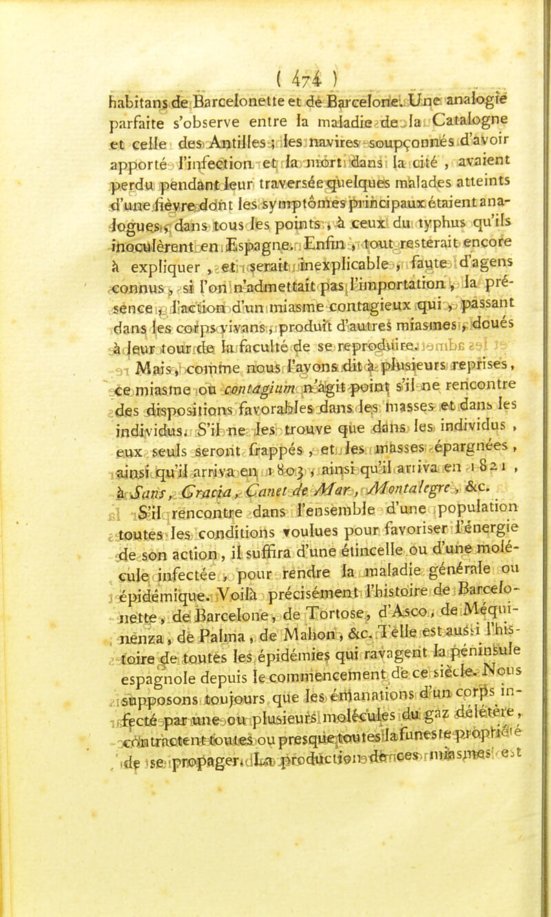 habitansde Barcelonetteet de Barcelone. Une analogie parfaite s'observe entre la maladie de la Catalogne et celle des Antilles ; les navires soupçonnés d'avoir apporté l'infection et la mort'dans la cité , avaient perdu pendant leur traversée quelques malades atteints d'une lièvre dont les symptômes principaux étaient ana- logues y dans tous les points , à ceux du typhus qu'ils inoculèrent en Espagne. Enfin , tout resterait encore à expliquer , eii .gérait.^inexplicable , faute d'agens connus, si l'on n'admettait pas l'importation , la pré- sence ■fc Jlac'éodbdîunmiasme contagieux qui , passant dans les corps vivans, produit d'autres miasmes , doués à leur tourrdfi fejfaculté de se reproduire. .nubEza! Mais, comme nous l'avons dit à plusieurs reprises, ce miasme ou contagium né%ilf>ei»t s'il ne rencontre des dispositions favorables dans les masses et dans les individus. S'il ne les trouve que dans les individus , eux seuls seront frappés , et les masses épargnées , ainsi qu'il arriva en i Ho^yiajtljsisquilianiva en 1821 , à Sans, Gracia, Canet de Mar, Montalegre , &c. S'il rencontre dans l'ensemble d'une population toutes les conditions Toulues pour favoriser l'énergie de son action, il suffira d'une étincelle ou d'une molé- cule infectée , pour rendre la maladie générale ou épidémique. Voilà précisément l'histoire de Barcelo- nette, de Barcelone, de Tortose, d'Asco, de Méqui- nenza, de Palma, de Mahon, &c. Telle est aus.i l'his- toire de toutes les épidémies qui ravagent la péninsule espagnole depuis le commencement de ce siècle. Nous supposons toujours que les émanations d'un corps in- ,%té par une ou plusieurs molécules du gaz diletere, ^trketent^oum ou presque toutes Iafuneste^ôpr^ie de sfcipropagen La productfeiteiïtoeesvrnièsjTWs *St