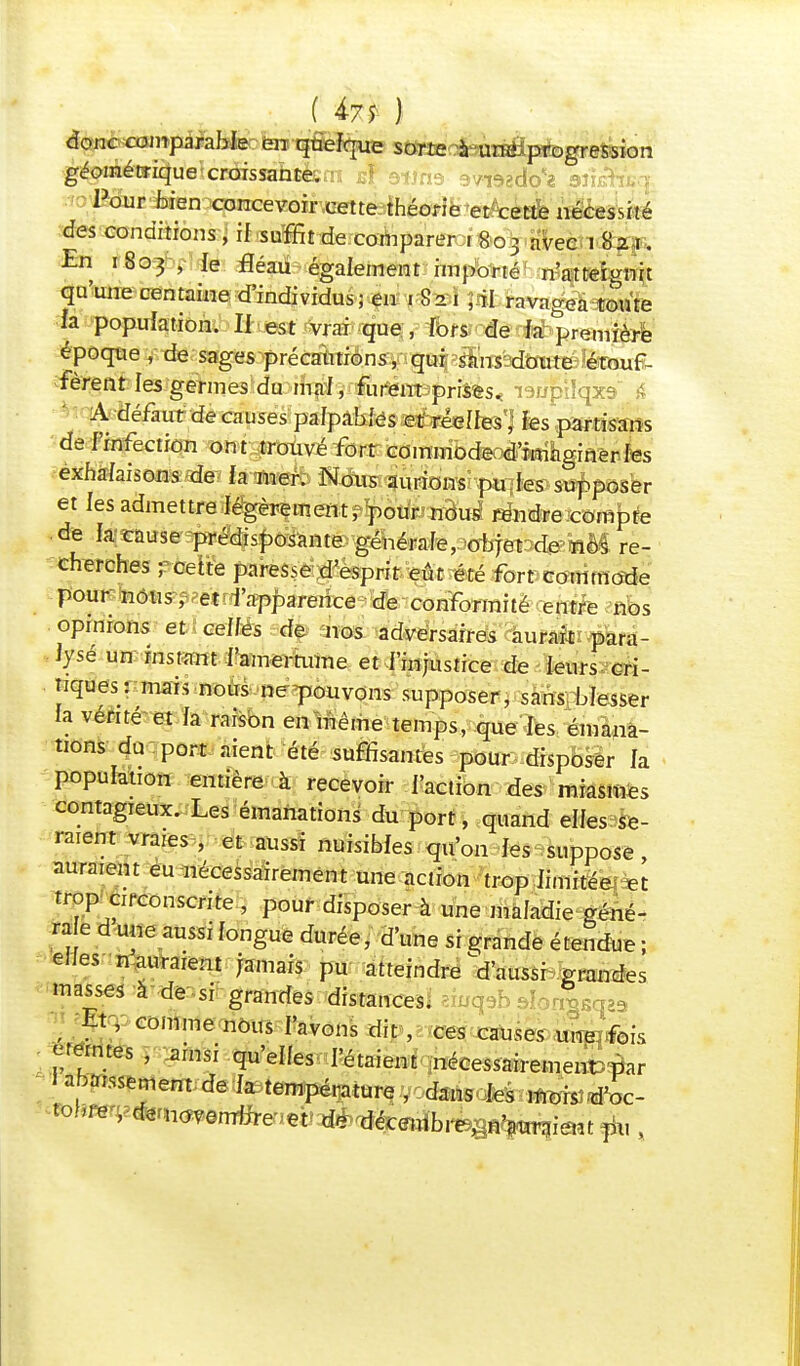 ( 4-7 5- ) donc comparable fera quelque sorte à une: progression géométrique XKJissahte. : :} :■ /ie»gdo« 'aûèHsa Pour bien concevoir cette théorie et cette nécessité des conditions , il suffit de comparer 1803 avec 1 82 1. En 1803 , ie fléau également importé n'atteignit qu'une centaine d'individus; en . 821 , il ravagea toute fa population. II est vrai que, lors de fa première époque , de sages précaUtions^q^^slWadîmtëlèrouf- fèrent les germes du mal, furent-prîtes* laupilqxs A défaut de causes pafpabfés et réelles] les partisans de l'infection ont trouvé fort commode d'imaginer les exhalaisons de fa mer. Nous aurions pu les supposer et les admettre légèrement, pour nous rendre compte de la cause prédisposante générale, objet de nos re- cherches ; cette paresse d'esprit eût été fort commode pour nous, et l'apparence de conformité entre nos opinions et celles de nos adversaires aurait para- lysé un instant l'amertume et l'injustice de leurs cri- tiques: mais nous ne pouvons supposer , sans blesser ta vente et la raison en même temps, que les émana- tions du port aient été suffisantes pour disposer fa population entière à recevoir faction des miasmes contagieux. Les émanations du port, quand elles se- raient vrares , et aussi nuisibles qu'on les suppose, auraient eu nécessairement une action trop iimitéem trop circonscrite , pour disposer à une maladie géné- rae d une aussi longue durée, d'une si grande étendue ; eues n auraient jamais pu atteindre ^d'aussi grandes masses à de si grandes distances. i^sqaa . Et, comme nous l'avons dit , ces causes .ukpribis germes , ainsi qu'elles l'étaient nécessairement.par J abaissement de la température,■'JdaàBdAt^^