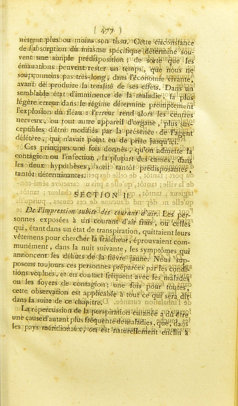  * —i~™£) y —'s-vunuimc vivante, avant de: produire la totalité de ses effets. Dans un semblable cr* légère erreur dans le régime détermine promprém, l'explosion du fléau : l'erreur rend alors les centres nerveux, ou tout autre appareil d'organe , plus sus- ceptibles, d'être modifiés par la présence dé l'agent délétère,, qui n'avait point eu de prise jusqu'ici.0 Ces principes une fois donnés , qtf&i admette fa GontagiorBoia ¥imfemm pii^h^mmmmï^iè les xdeuxr :bypAhèsoc|àb3oîih fan tôt pmispdmië^f tentQtz^tBnT2xmxtt&&nîsqz5h sllaa sb t Joînsî : noq ùh -noa-imèa siâisBiBc. m enq s snVup tîÔ3n£î ; eiliv A ab iii'iipaiuq. 1232UJ3D 293 9b gninus'b bnr qèb Jti 9ltaejjp De l'impression subite des cour ans d'air. Les per- sonnes exposées à un courant d'air frais ,' ou celles qui, étant dans un état de transpiration, quittaient leurs vetemens pour chercher la fraîcheur, éprouvaient com- munément, dans la nuit suivante, les symptômes qui annonceur les débuts de la fièvre jaune.- Nous 'sup- posons toujours ces personnes préparées parles cor-fe tions voulues, et en contact fréquent avec les malade^ ou-les foyers de contagion; une fois pour toutes*^ cette observation est applicable à tout ce qui sera oit dans la suite de ceJefe^igf^a .âèrifittra noiîBkdni'i àt> «necaused'autantplusfféquèhtedemaladies,que dans' les pays*TOéftdidàa«#^2&t 'mmmeàeEvéiw^