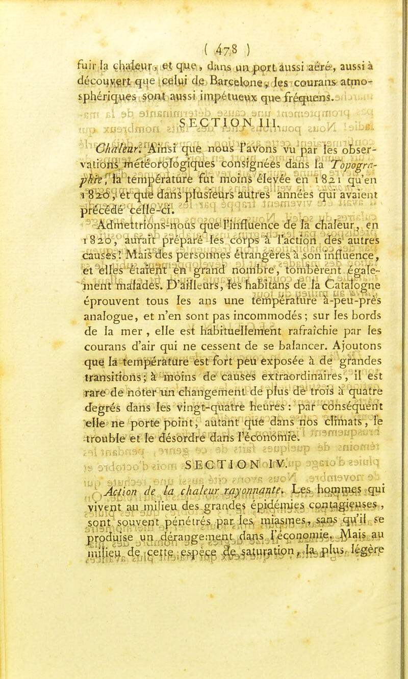 fuir la chaleur, et que, dans un port aussi aéré, aussi à découvert que celui de Barcelone, les courans atmo- sphériques sont aussi impétueux que fréquens. -k?îî îil $b. aiii&muiTïîi'b aaiifiD anu inomsiqrrio'iq •• SECTION 111. uoq zuoVi iôibft Chaleur. Ainsi que nous l'avons vu par les obser- vations météorologiques consignées dans la Topogrr.- pkre ', la température fut moins élevée en 182.1 qu'en 1 820 , et que dans plusieurs autres années qui avaient précédé celle-ci. I™ ^ Admettrions-nous que l'influence de la chaleur. en 1 8 26e,°^û%fr préparé les corps à l'action des autres causés'. Mais des personnes étrangères à son influence, et elles étaient en grand nombre, tombèrent égale- ment malades. D'ailleurs, les habitans de la Catalogne éprouvent tous les ans une température à-peu-prés analogue, et n'en sont pas incommodés ; sur les bords de la mer , elle est habituellement rafraîchie par les courans d'air qui ne cessent de se balancer. Ajoutons que la température est fort peu exposée à de grandes transitions; à moins de causes extraordinaires, il est rare de noter un changement de plus de trois à quatre degrés dans les vingt-quatre heures: par conséquent elle ne porte point, autant que dans nos climats, le trouble et le désordre dans l'économie, ïMtmUiM ,3in9$ *>:6b tlisà êsupbup sb omomèt \9 oidoioo'b «iorn ?5tBflser*J©>NloIï»:i»p 9§fi*o'fc iup' *UiÂ&%&tii> Ufdfi èîP ?novjs zuqVI .wimsvon aï). Action de la chaleur rayonnante. Les hommes qui vivent au milieu des grandes épidémies contagieuses , sont souvent pénétrés par les miasmes, sans qu'il se produise un dérangement dans l'économie Mais au milieu de cette espèce de .saturation, la plus légère