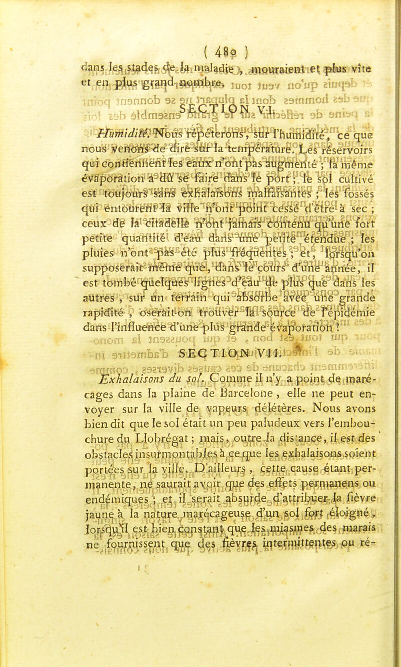 dans les stades de la maladie , mouraient et plus vite et en plus gr^d1§^H^ ÎUOî Ju9v noup w inibq ?n9nnob 92 S^p^a^SL cl inob earnrnorl gsb 2èb àldmgzr» orrcig sr inzX'rrhèftài 9b snb'i b mmummm^é&mi'Mft^Mffiïê^ce que nous veTm§^êÛrèmPiAct^§mrB?Ùmsërvoirs qui coilHmëni^iWf^imt^sVmrilè^fi même évàpôration a du se faire dans fe port ; le sol cultivé est toujours sans exhalaisons malfaisantes ; les fossés qui entourent ia ville n'ont'point cessé d'être à sec ; ceux W îàmtm%}& WfeFj&ftâWcBiftlnïïW une fort petite quairflKëi ®ë& akns19TO^Ïéméflr?due ; les pluies n*ont*^ttB&é pTCs^cfaèrM f 3î^cfeon supposerait même que, est tombé quelques lignePtMiW pW^ue^ans les autres , *siff £v mm^m^m^m^^jAknde rapidité £ tfs&âit-on trouver T^è*c^#eefWéniie dans I'influencë d'unè^Iû^^f^a^y^ofa^^V 2 -onom b! înagejuoq wp 3.9 « nod te^Jiro? wrp luoq ^rmrioo t ?$œv\h ?92Ubo e'b anuo&do jnârnrne-'artv Exhalaisons du soi. Comme il n'y a point de maré- cages dans la plaine de Barcelone, elle ne peut en- voyer sur la ville de vapeurs délétères. Nous avons bien dit que le sol était un peu paludeux vers l'embou- chure du Llobrégat ; mais, outre la distance, il est des obstacles insurmontables à,.ce que les exhalaisons soient portées sur la ville. D'ailleur^ ,. ^çj^causgrgiajifcper- manente, ne saurait avoir que des effets permanens ou endémiques ; et il serait absurde d'attribuer la fièvre jaune a la nl^ey'ia^ca^éu^^'un sol fort éloigné, îorsquïl est^ier^^ïq^