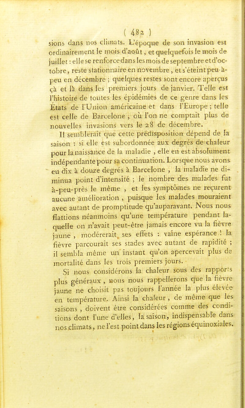 ( 48a.) sions dans nos climats. L'époque de son invasion est ordinairement le mois d'août, et quelquefois le mois de juillet : ellese renforcedanslesmoisdeseptembreetd'oc- tobre, reste stationnaire en novembre, et s'éteint peu- à- peu en décembre ; quelques restes sont encore aperçus çà et là dans les premiers jours de janvier. Telle est l'histoire de toutes les épidémies de ce genre dans les États de l'Union américaine et dans l'Europe ; telle est celle de Barcelone , où l'on ne comptait plus de nouvelles invasions vers le 28 de décembre. II semblerait que cette prédisposition dépend de la saison : si elle est subordonnée aux degrés de chaleur pour la naissance de la maladie , elle en est absolument indépendante pour sa continuation. Lorsque nous avons eu dix à douze degrés à Barcelone , la maladie ne di- minua point d'intensité ; le nombre des malades fut à-peu-près le même , et les symptômes ne reçurent aucune amélioration , puisque les malades mouraient avec autant de promptitude qu'auparavant. Nous nous flattions néanmoins qu'une température pendant la- quelle on n'avait peut-être jamais encore vu la fièvre jaune , modérerait, ses effets : vaine espérance ! la fièvre parcourait ses stades avec autant de rapidité ; il sembla même un instant qu'on apercevait plus de mortalité dans les trois premiers jours. Si nous considérons la chaleur sous des rapports plus généraux , hous nous rappellerons que la fièvre jaune ne choisit pas toujours l'année la plus élevée en température. Ainsi la chaleur , de même que les saisons , doivent être considérées comme des condi- tions dont l'une d'elles, la saison, indispensable dans nos climats, ne l'est point dans les régions équinoxiales.