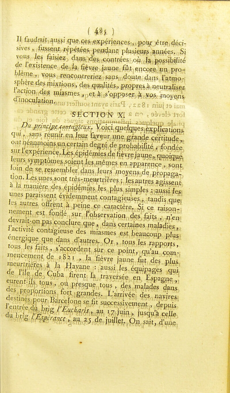1/ faudrait aussi que ces expériences ,. pour être déci- «ves^ffegçfti^pétées pendant plusieurs années. Si vous les faisiez dans des contrées où la possibilité de I existence de. la fièvre jaune fût encore un pro- mue , vous rencontreriez sans doute dans l'atmo- sphère des mixtions, des qualités, propres à neutraliser laction des miasmes , et à s'opposer à vos moyens * v, - - * ç *-a-w i iixu[ j'y llolïfe qu , sans réunir en leur faveur une grande certitude, cm néanmoins un certain degré de probabilité , fondée ;XpeneAnCe'L épidémies de fièvre jaune, quoique, eurs symptômes soient Jes mêmes en apparence , sont om de se ressembler dans feurs moyens de propaga- tion. Les unes sont très-meurtrières ; les autres agissent à la manière des épidémies les plus simples : aussi les «nés paraissent évidemment contagieuses , tandis que ïes autres offrent à peine ce caractère. Si ce raison- nement est fondé sur l'observation des faits , n'ën $^-fm conclure que , dans certaines maladies , i activité contagieuse des miasmes est beaucoup PIU énergique que dans d'autres. Or , tous les rapports ous les faits s'accordent sur ce point, qu'auZln' mencemem de ,8a, , Ja fièvre jaune fut des plus meurtre à Ja Havane : aussi les équipages qu eurent-ils tous, ou presque tous , des malades dans d proportions fort grandes. L'arrivée des navires *7hZVrg mnS> aU I7^n' Scelle