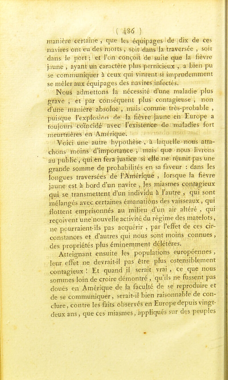 manière certaine , que les équipages de dix de ces navires ont eu des morts, soit dans la traversée , soit dans le port ; et l'on conçoit de suite que la fièvre jaune , ayant un caractère plus pernicieux , a bien pu se communiquer à ceux qui vinrent si imprudemment se mêler aux équipages des navires infectés. Nous admettons la nécessité d'une maladie plus grave , et par conséquent plus contagieuse , non d'une manière absolue , mais comme très-probable , puisque l'explosion de la fièvre jaune en Europe a toujours coïncidé avec l'existence de maladies fort meurtrières en Amérique. Voici une autre hypothèse , à laquelle nous atta- chons moins d'importance , mais que nous livrons au publie , qui en fera justice si elle ne réunit pas une grande somme de probabilités en sa faveur : dans les longues traversées de l'Amérique , lorsque la fièvre jaune est à bord d'un navire , les miasmes contagieux qui se transmettent d'un individu à l'autre , qui sont mélangés avec certaines émanations des vaisseaux, qui flottent emprisonnés au milieu d'un air altéré , qui reçoivent une nouvelle activité du régime des matelots, ne pourraient-ils pas acquérir , par l'effet de ces cir- constances et d'autres qui nous sont moins connues, des propriétés plus éminemment délétères. Atteignant ensuite les populations européennes, leur effet ne devrait-il pas être plus ostensiblement contagieux'. Et quand il serait vrai, ce que nous sommes loin de croire démontré , qu'ils ne fussent pas doués en Amérique de la faculté de se reproduire et de se communiquer, serait-il bien raisonnable de con- clure, contre les faits observés en Europe depuis vingt- deux ans, que ces miasmes, appliqués sur des peuples