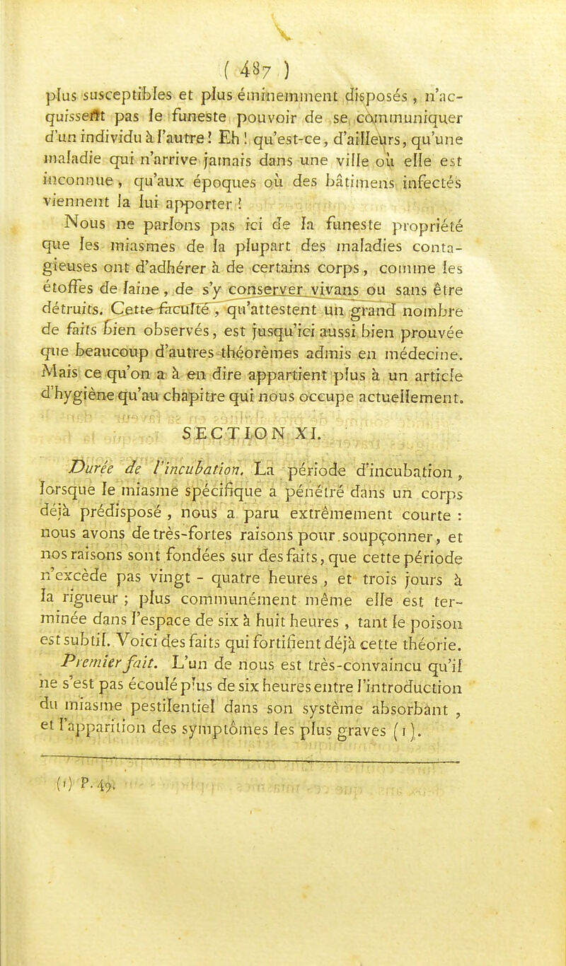 plus susceptibles et plus éminemment disposés, n'ac- qufsseflt pas le funeste pouvoir de se, communiquer d'un individu à l'autre l Eh ! qu'est-ce, d'ailleurs, qu'une maladie qui n'arrive jamais dans une ville ou elle est inconnue , qu'aux époques où des hâtimens infectés viennent Ja lui apporter ! Nous ne parlons pas ici de fa funeste propriété que les miasmes de la plupart des maladies conta- gieuses ont d'adhérer à de certains corps, comme les étoffes de faine , de s'y conserverjyivans ou sans être détruits. Cette-racuffé , qu'attestent un grand nombre de faits Lien observés, est jusqu'ici aussi bien prouvée que beaucoup d'autres théorèmes admis en médecine. Mais ce qu'on a à en dire appartient plus à un article d'hygiène qu'au chapitre qui nous occupe actuellement. SECTION XI. Durée de l'incubation. La période d'incubation, forsque fe miasme spécifique a pénétré dans un corps déjà prédisposé , nous a paru extrêmement courte : nous avons de très-fortes raisons pour soupçonner, et nos raisons sont fondées sur des faits, que cette période n'excède pas vingt - quatre heures , et trois jours à fa rigueur ; pfus communément même elfe est ter- minée dans J'espace de six à huit heures , tant fe poison est subtil. Voici des faits qui fortifient déjà cette théorie. Premier fait. L'un de nous est très-convaincu qu'if ne s'est pas écoulé prus de six heures entre l'introduction du miasme pestilentiel dans son système absorbant , et l'apparition des symptômes les pfus graves (if. : —— ■