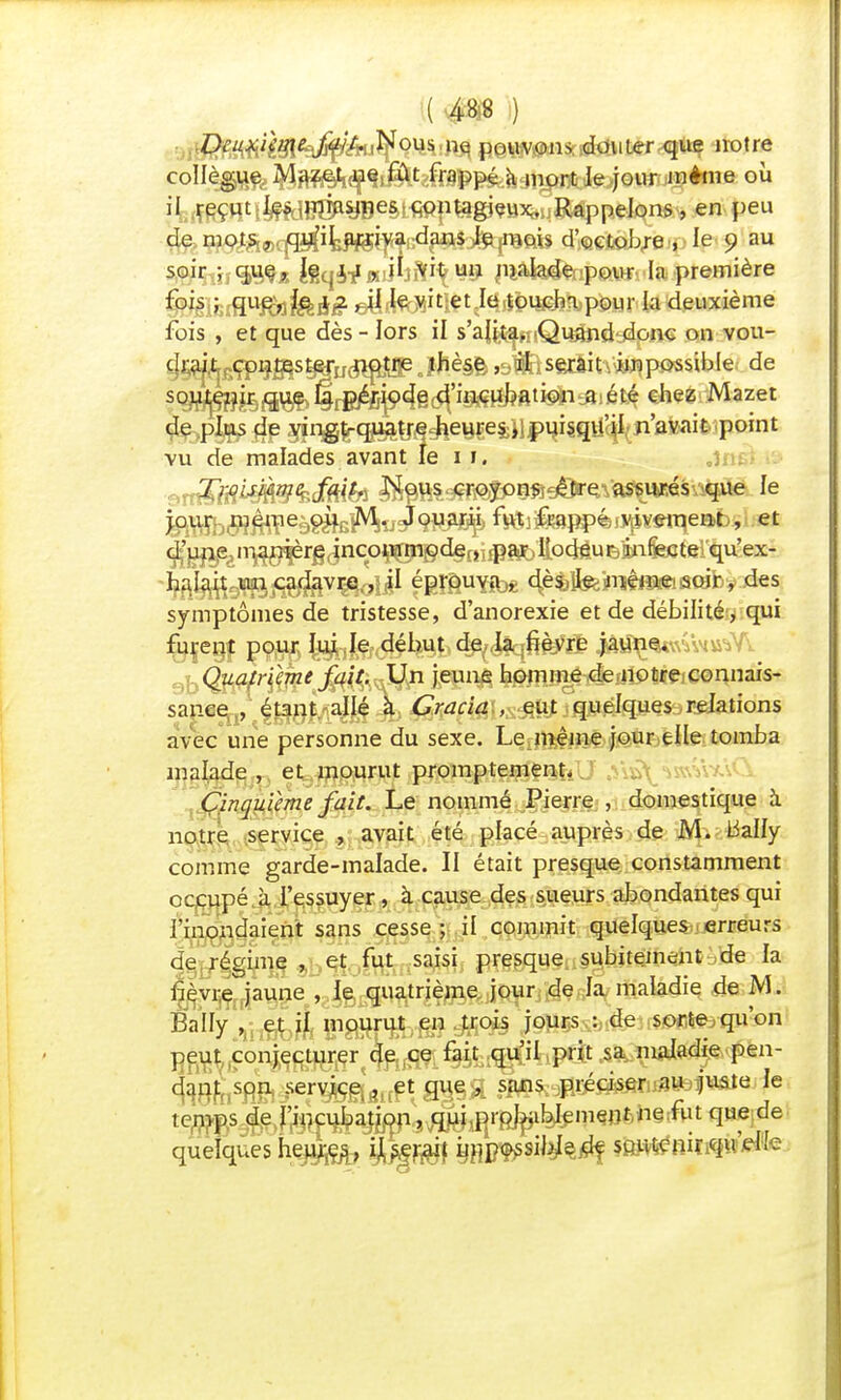 .Deux.iïqte-M'- Nous ne pouvons douter que notre collèg^^^i^Mhim^ûl^S^jiQur même où il reçut;^W^yBeètW}iteg}?HXbufî^ppeIons, en peu de mots, qu'il arriva dans Je mois d'octobre , le 9 au soir |f feqi-f R1}hiHi\WJ p&h&np&Mr la première fois ; que, le xzt il le vit et le toucha p0Ur la deuxième fois , et que dès-îors il s'alita. Quand donc on vou- cIj akgçp^^s^u^^ j)îè§ê ,9$£isftriitY&rçpossible de soutenir que la période d'incubation a été chez Mazet de plus de vingt-quatre heures, puisqu'il n'avait point vu de malades avant le 11. vu&mî*Me?Mtfi ^R%e^îP@fi^^Vft5*i*rèsv4ue le j°^b®ffflehmsflhvJ<m&l> 6tèjfepp4ii^«*ïqe©b, et haiait un cadavre ., il éprouva,, dès. Je même soir-, des symptômes de tristesse, d'anorexie et de débilité, qui furent pour lui le début de ia fièvre jaune. Quatrième fait. Un jeune homme de notre connais- sance^, ^^9m4M -A» ^s^f^l'S^ftf j^i^fepietorelations avec une personne du sexe. Le même jour elle tomba malade , et mourut promptement. „ Cinquième fait. Le nommé Pierre , domestique à notre service , avait été placé auprès de M. lially comme garde-malade. II était presque constamment occupé à l'essuyer, à cause des sueurs abondantes qui l'inondaient sans cesse; il commit quelques erreurs de régime , et fut saisi presque subitement de la lièvrejaune , le quatrième jour de la maladie de M. Bally ri fifaili WSSPlhfiïï ^°*s iours : ^e sorte,(ïu'on peut conjecturer de ce fait qu'il prit sa maladie pen- dant son service , et que , sans préciser au juste le fcmBsJ^ï^u^ <Pe de quelques heu^Çjfr feî^ SiW8^^