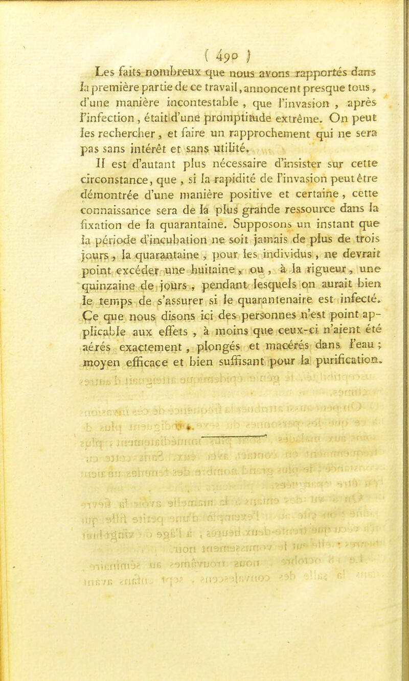 Les faits nombreux que nous avons rapportés dans h première partie de ce travail, annoncent presque tous, d'une manière incontestable , que l'invasion , après i'infection , était.d'une promptitude extrême. On peut îes rechercher, et faire un rapprochement qui ne sera pas sans intérêt et sans utilité. H est d'autant plus nécessaire d'insister sur cette circonstance, que , si la rapidité de l'invasion peut être démontrée d'une manière positive et certaine, cette connaissance sera de la plus grande ressource dans la fixation de la quarantaine. Supposons un instant que îa période d'incubation ne soit jamais de plus de trois jours j la quarantaine , pour les individus , ne devrais point excéder une huitaine , ou , à la rigueur, une quinzaine de jours , pendant lesquels on aurait bien le temps de s'assurer si le quarantenaire est infecté. Ce que nous disons ici des personnes n'est point ap- plicable aux effets , à moins que ceux-ci n'aient été aérés exactement , plongés et macérés dans l'eau ; moyen efficace et bien suffisant pour la purification. insvB non ififjm^rrn
