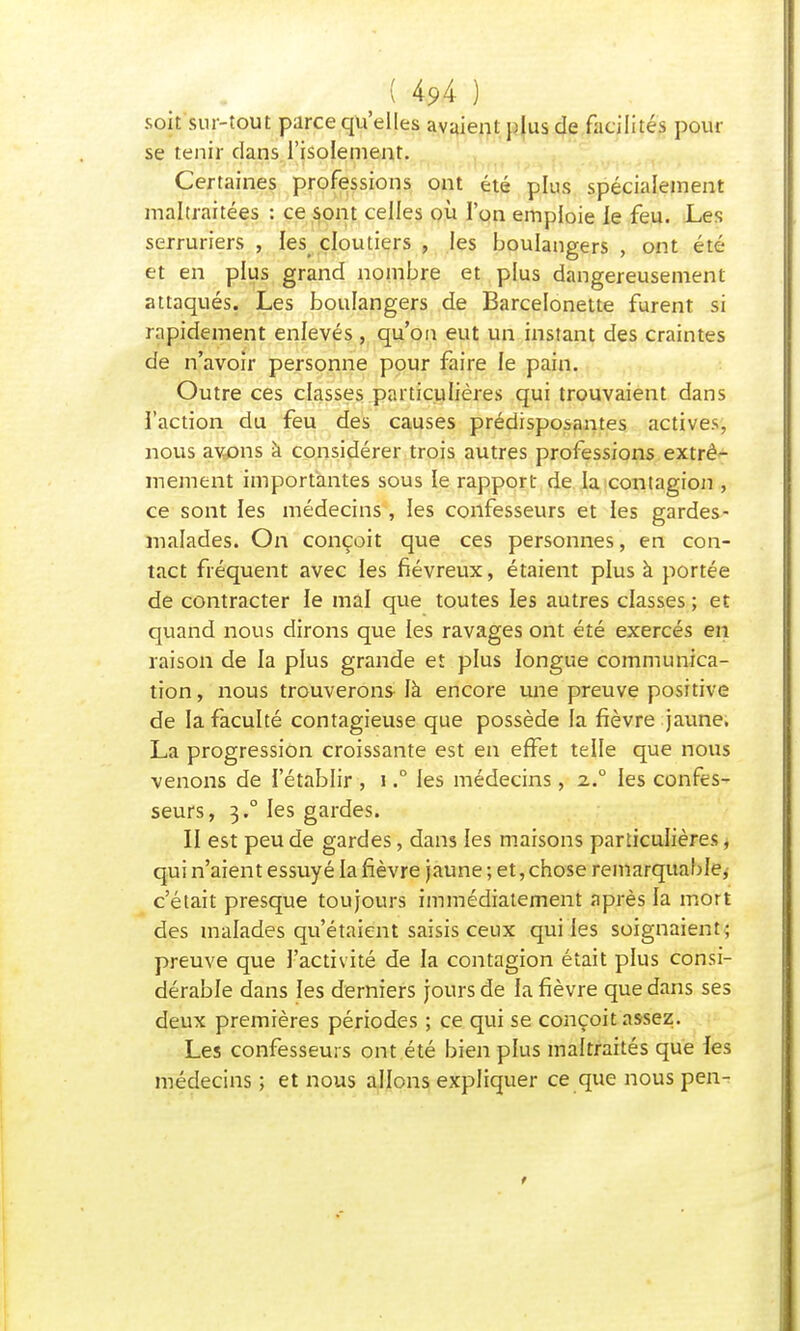 soit sur-tout parce qu'elles avaient plus de facilités pour se tenir dans l'isolement. Certaines professions ont été plus spécialement maltraitées : ce sont celles où l'on emploie le feu. Les serruriers , les cloutiers , les boulangers , ont été et en plus grand nombre et plus dangereusement attaqués. Les boulangers de Barcelonette furent si rapidement enlevés , qu'on eut un instant des craintes de n'avoir personne pour faire le pain. Outre ces classes particulières qui trouvaient dans ï'action du feu des causes prédisposantes actives, nous avons à considérer trois autres professions extrê- mement importantes sous le rapport de la contagion , ce sont les médecins , les confesseurs et les gardes- malades. On conçoit que ces personnes, en con- tact fréquent avec les fiévreux, étaient plus à portée de contracter le mal que toutes les autres classes ; et quand nous dirons que les ravages ont été exercés en raison de la plus grande et plus longue communica- tion, nous trouverons là encore une preuve positive de la faculté contagieuse que possède fa fièvre jaune. La progression croissante est en effet telle que nous venons de l'établir , 1.° les médecins, z.° les confes- seurs, 3.0 les gardes. Il est peu de gardes, dans les maisons particulières, qui n'aient essuyé la fièvre jaune ; et, chose remarquable, c'était presque toujours immédiatement après la mort des malades qu'étaient saisis ceux qui les soignaient; preuve que l'activité de la contagion était plus consi- dérable dans les derniers jours de la fièvre que dans ses deux premières périodes ; ce qui se conçoit assez. Les confesseurs ont été bien plus maltraités que les médecins ; et nous allons expliquer ce que nous pen-