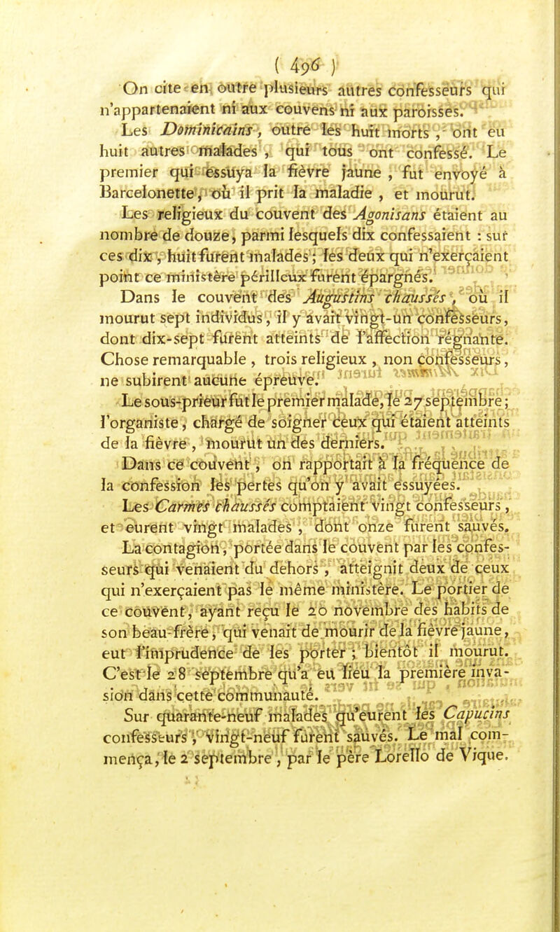 On cite en outre plusieurs autres confesseurs qui n'appartenaient ni aux couvens ni aux paroisses. Les Dominicains, outre les huit morts , ont eu huit autres malades , qui tous ont confessé. Le premier qui essuya la fièvre jaune , fut envoyé à Barcelonette, où il prit la maladie , et mourut. Les religieux du couvent des Agonisans étaient au nombre de douze, parmi lesquels dix confessaient : sur ces dix , huit furent malades ; les deux qui n'exerçaient point ce ministère périlleux furent épargnés. Dans le couvent des Augustins chaussas*, où il mourut sept individus, il y avait vingt-un confesseurs, dont dix-sept furent atteints de l'affection régnante. Chose remarquable , trois religieux , non confesseurs, ne subirent aucune épreuW/' în 1 Le sous-prieur fut le premier malade, le 27 septembre; l'organiste, chargé de soigner ceux qui étaient atteints de la fièvre , mourut un des derniers. Dans ce couvent, on rapportait à la fréquence de 1 c • 1 \ ' v * la confession les pertes qu on y avait essuyées. Les Carmes chaussés comptaient vingt confesseurs, et eurent vingt malades , dont onze furent sauvés. La contagion, portée dans le couvent par les confes- seurs qui venaient du dehors , atteignit deux de ceux qui n'exerçaient pas le même ministère. Le portier de ce couvent, ayant reçu le 20 novembre des habits de son beau-frère, qui venait de mourir delà fièvre jaune, eut l'imprudence de les porter; bientôt il mourut. C'est ie 28 septembre qu'a eu lieu la première inva- sion dans cette communauté. «,ct«l. Sur quarante-neuf malades qu eurent les Capucins confesseurs, vingt-neuf furent sauvés. Le mal com- mença, le 2 septembre , par le père Lorello de Vique.
