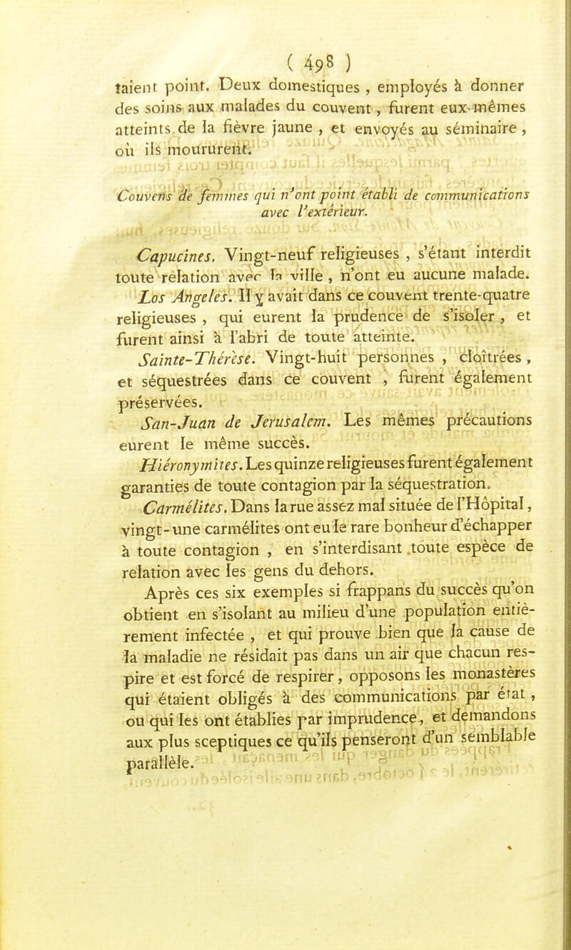 ( 4*8 ) taient point. Deux domestiques , employés à donner des soins aux malades du couvent, furent eux-mêmes atteints.de la fièvre jaune , et envoyés au séminaire , oii ils moururent. Couvcns de femmes qui n'ont -point établi de communications avec l'extérieur. Capucines. Vingt-neuf religieuses , s'étant interdit toute relation aver h ville , n'ont eu aucune malade. Los Ange/es. II y, avait dans ce couvent trente-quatre religieuses , qui eurent la prudence de s'isoler , et furent ainsi à l'abri de toute atteinte. Sainte-Thérèse. Vingt-huit personnes , cloîtrées , et séquestrées dans ce couvent , furent également préservées. San-Juan de Jérusalem. Les mêmes précautions eurent le même succès. Hiéronymites. Les quinze religieuses furent également garanties de toute contagion par la séquestration. Carmélites. Dans la rue assez mal située de l'Hôpital, vingt-une carmélites ont eu le rare bonheur d'échapper à toute contagion , en s'interdisant .toute espèce de relation avec les gens du dehors. Après ces six exemples si frappans du succès qu'on obtient en s'isolant au milieu d'une population entiè- rement infectée , et qui prouve bien que la cause de la maladie ne résidait pas dans un air que chacun res- pire et est forcé de respirer , opposons les monastères qui étaient obligés a des communications par état , ou qui les ont établies par imprudence, et demandons aux plus sceptiques ce qu'ils penseront d'un semblable parallèle. firèVJo -nn^lo'.HiB'ïnu?npb ,9ia©ttn i .1 .m.•