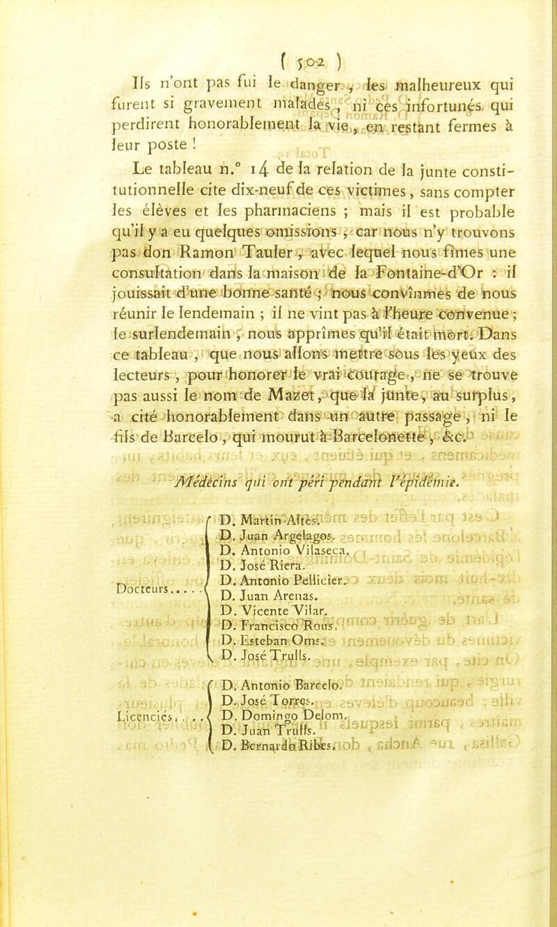 Us n'ont pas fui le danger , les malheureux qui furent si gravement malades , ni ces infortunés, qui perdirent honorablement la vie , en restant fermes à leur poste ! Le tableau n.° i/£ de la relation de la junte consti- tutionnelle cite dix-neuf de ces victimes, sans compter les élèves et les pharmaciens ; mais il est probable qu'il y a eu quelques omissions , car nous n'y trouvons pas don Ramon Tauler , avec lequel nous fîmes une consultation dans la maison de la Fontaine-d'or : il jouissait d'une bonne santé ; nous convînmes de nous réunir le lendemain ; il ne vint pas à l'heure convenue ; le surlendemain , nous apprîmes qu'il était mort. Dans ce tableau , que nous allons mettre sous les yeux des lecteurs , pour honorer le vrai courage , ne se trouve pas aussi le nom de Mazet, que là jitnte, au surplus, a cité honorablement dans un autre passage , ni le fi [s de JBarcelo , qui mourut à Barcelonette , &c. iui. i^îiQfifi.ïvspi i > x^ia vinsÎBJà.iop-ta < znsnrRji^v Médecins qui ont péri -pendant épidémie. f D. Martin Aftès. D. Juan Argelagof. Docteurs.., Licencies. D. Antonio Vilaseca. D. José Riera. D. Antonio Pellicier. D. Juan Arenas. D. Vicente Vilar. D. Francisco Bous, D. Esteban Oni5. V D.JoséTrulls. D. Antonio Barcelo, D. José Torrcf. D.Dominao Delom. D. Juan «Bft « £i9L'P891 D. BcrnardoRibes.