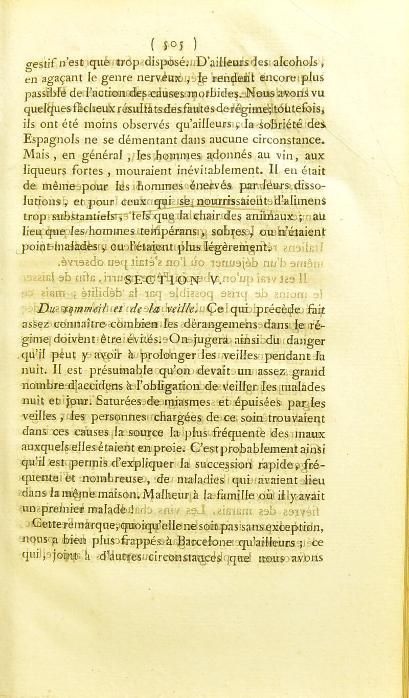 gestif n'est que trop disposé.i-D'ailkiailsdesi alcohols , en agaçant le genre nervjéniB^è^ keh^ûEuh't encore plus passible de l'action des causes morbides. Nous avons vu quelques fâcheux résultats des fautes de régimej'toutefbis, ils ont été moins observés qu'ailleurs , la sobriété des- Espagnols ne se démentant dans aucune circonstance. Mais, en général , les hommes adonnés au vin, aux liqueurs fortes , mouraient inéviîablement. II eu était de même pour les hommes énervés par leurs disso- lutions , et pour ceux qui se. nourrissaient d'alimens trop substantiels- , tels que la chair des animaux ; au lieu que les hommes: .tempéransrg solxjeîoj oroSaféiaient pointmaiàxàèsry ônaBéiaipmi^lTïsalé^reHi^riri't enaihsj .èvi9ado usq îifilè'z no'I uo larmajèb nub amêir I ab nfts çmiJgr£9[r;^b2r0cîs<pc^G.no'up ifiT/iga II *iBrn i èîilidèb' n\ mq sldhzqq âanq ab zp.iotn aï GuiSf^momà ceïcidf aéadveiféduÇQÏ qrablprécèdejaraBt assez connaître combien les dérangemens dans le ré- gime doivent être évités. On jugera ainsi du danger .qu'il peut y avoir à prolonger les veilles pendant la nuit. Il est présumable qu'on devait un assez grand nombre d'accidens à l'obligation de veiller les malades nuit et jour. Saturées-de miasmes et épuisées parles veilles , les personnes chargées de ce soin trouvaient dans ces causes la source la plus fréquente des maux auxquels elles étaient en proie. C'est probablement ainsi qu'il est permis d'expliquer la succession rapide, fré- quente et nombreuse, de maladies qui avaient lieu dans la même maison. Malheur à la famille om iilycasfiâit ^èpaàièeiimhàbiiBd'j .aniv èt?J .éteism aab ea-ivéit Cette remarque, quoiqu'elle ne soit pas sans exception, nous'-fl foieri plus 'frappésàx^aa:êk)na3r|u}aîtteuBagjàce qui j joint k d^^^ucir&mstw^àdciqné imàsawbns