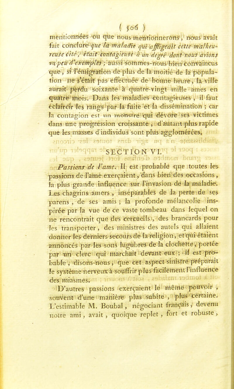 mentionnées ou que nous mentionnerons, nous avait fait conclure' que la maladie qui affligeait cette malheu- reuse cité, était contagieuse à un degré dont vous avions vu peu d'exemples ; aussi sommes-nous bien convaincus que, si l'émigration de plus de la moitié de fa popula- tion ne s'était pas effectuée de bonne heure, fa ville aurait perdu soixante à quatre-vingt mille ames en quatre mois. Dans les maladies contagieuses , il faut écfaircir fes rangs par la fuite et la dissémination ; car Ja contagion est un momtre qui dévore ses victimes dans une progression croissante , d'autant plus rapide que les masses d'individus sont plus agglomérées. eno:vïb-?sl - ?9tuoî ?hnb ifgs nq r»'rr.-9jnB8?ildwîH; cal 9up , zamxdi • iioi ^HjBna'b -sidfnon ' beurra sa»-.?' Passions de l'ame. II est probable que toutes les passions de l'ame exerçaient, dans bien des occasions , îa plus grande influence sur l'invasion de la maladie. Les chagrins amers , inséparables de la perte de ses parens , de ses amis ; la profonde mélancolie ins- pirée par la vue de ce vaste tombeau dans lequel on ne rencontrait que des cercueils , des brancards pour ïes transporter, des ministres des autels qui allaient donner les derniers secours de la religion, et qui étaient annoncés par les sons lugubres de la clochette, portée par un clerc qui marchait devant eux ; il est pro- bable , disons-nous, que cet aspect sinistre préparait ïe système nerveux à souffrir plus facilement l'influence des miasmes. D'autres passions exerçaient le même pouvoir , souvent d'une manière plus subite , plus certaine. L'estimable M. Boubal, négociant français, devenu notre ami, avait , quoique replet, fort et robuste,