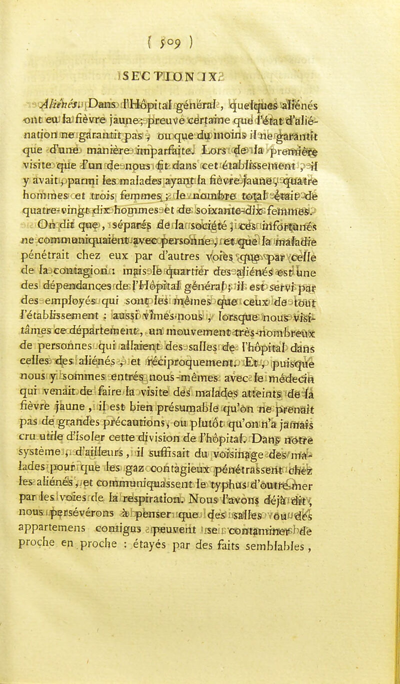( 5°9 ) iSFCTOON IX? Aliitiés. Dans l'Hôpital général , quelques aliénés ont eu ia fièvre jaune; preuve certaine que l'état d'alié- nation ne garantit pas , ou que du inoins il ne garantit que d'une manière imparfaite. Lors de la première visite qîfe d?tmKjetinpi»i^fedaias^ïetîéiaHàaelTîe©tj?93 y avaittpparrai les malades'ayantJa fîèv*£^aun@),ï-quâ'tre hommes et trois fèmmes_; fe norate tofafc3<|i£ie'Jdé quatre-vingt dix hommes et de soixante^dix femmes. On dit qwe?,iséparés âeihns&é^té îis^irtftfPPrfês ne communiquaient avec personne , et que la maladie pénétrait chez eux par d'autres v(oife^^qïg^^)S?XceIfe de la contagion : mais le quartier des aliénés est une des dépendançesrdKf'H&^Hftaf générappifc est servi par des employés qui sont les mêmes que ceux de tout l'établissement ; aussi vîmes-nous , lorsque nous visi- tâmes ce.département, un mouvement très-nombreux de personnes qui allaient des salles de l'hôpital dans celles des aliénés, et réciproquement.. Et, puisque nous y sommes entrés nous-mêmes avec le médecin qui venait de faire la visite des malades atteints de la fièvre jaune , il est bien présumable qu'on ne prenait pas de grandes précautions, ou plutôt qu'on n'a jamais cru utile d'isoler cette division de l'hôpital. Dans notre système d'ailleurs, il suffisait du voisinage des mxi- Lides pour que les gaz contagieux pénétrassent chez les aliénés, et communiquassent le typhus d'outre-mer par ieslvsâesrde Mbéipiradcaab Koas'i^èwi <iéjîfl«fct^ nous .persévérons ^hpkrser3!que;l<}esîi«a3fe8C>YêflU^ appartemens contigns 'peuvent ^eic'c©iïijnî9ïeT>bd'e proche en .proche : étayés par des faits semblables,