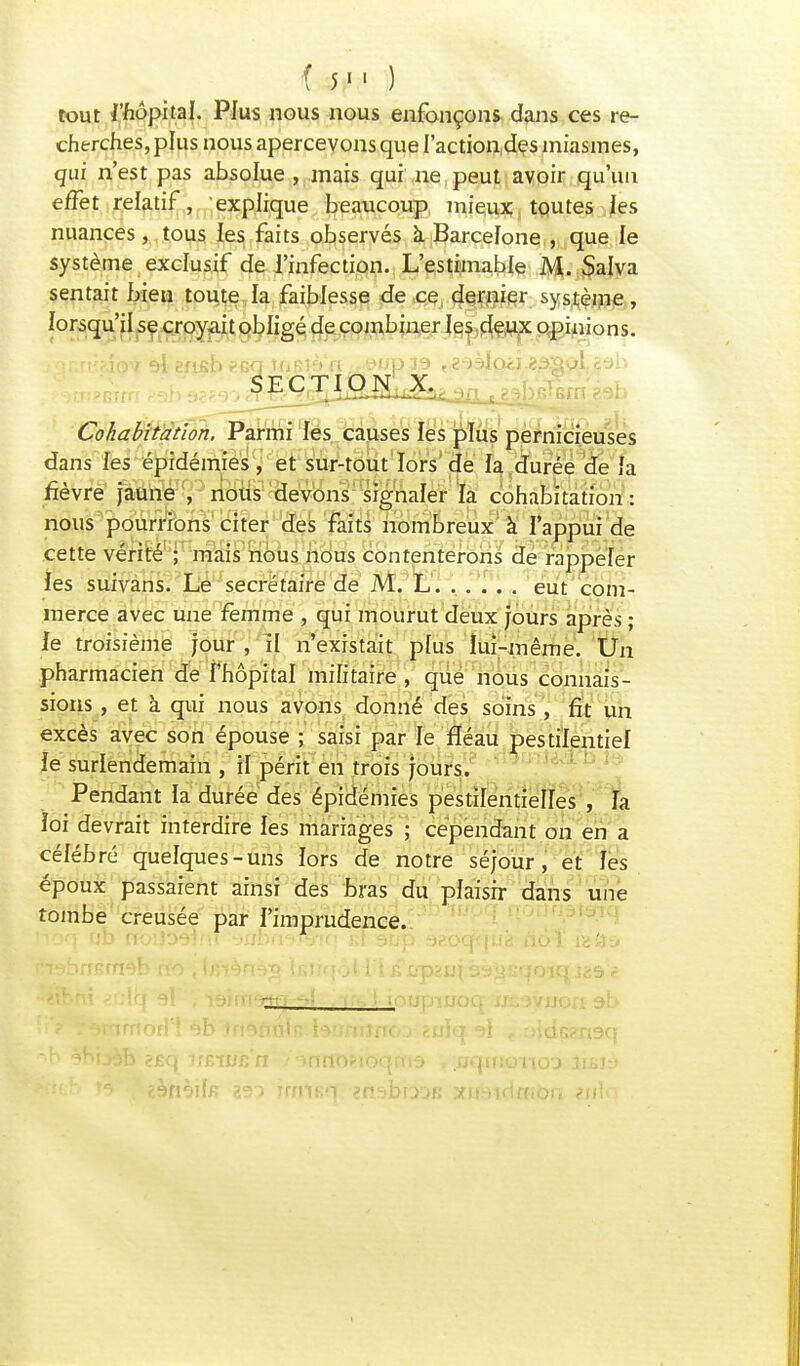 ( 5  ) tout l'hôpital. Plus nous nous enfonçons dans ces re- cherches, plus nous apercevons que l'action des miasmes, qui n'est pas absolue , mais qui ne peut avoir qu'un effet relatif, explique beaucoup mieux toutes les nuances, tous les faits observés a Barcelone , que le système exclusif de l'infection. L'estimable M. Salva sentait bien toute la faiblesse de ce dernier système, lorsqu'il se croyait obligé de combiner les deux opinions. Cohabitation, Parmi les causes les plus pernicieuses dans les épidémies , et sur-tout lors de la durée de fa fièvre jaune , nous devons signaler la cohabitation : nous pourrions citer des faits nombreux à l'appui de cette vérité ; mais nous nous contenterons de rappeler les suivans. Le secrétaire de M. L eut com- merce avec une femme , qui mourut deux jours après ; le troisième jour , il n'existait plus lui-même. Un pharmacien de l'hôpital militaire , que nous connais- sions , et à qui nous avons donné des soins , fit un excès avec son épouse ; saisi par le fléau pestilentiel Je surlendemain , il périt en trois jours. Pendant la durée des épidémies pestilentielles , fa ioi devrait interdire les mariages ; cependant on en a célébré quelques-uns lors de notre séjour, et les époux passaient ainsi des bras du plaisir dans une tombe creusée par l'imprudence. lîoq ob rtbiîDëinî -mbn^rfyiq ivTaup sp.oqqua nô'î refts iHabnBrneb no , tetèrïèg ÏKHqôHt & s^u-qoiq j<i9ï ■ ti • ' ? ^mrnofl! ab trtannln tatmimo:.» êulq al rjids?n9q •>n gnijèb <£q it&wnn innosioqrto , ;nqirtono'j lusjy