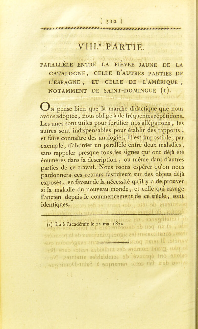 VIII.e PARTIE. PARALLÈLE ENTRE LA FIEVRE JAUNE DE LA CATALOGNE, CELLE D'AUTRES PARTIES DE L'ESPAGNE , ET CELLE DE L'AMÉRIQUE , NOTAMMENT DE SAINT-DOMINGUE (i). On pense bien que la marche didactique que nous avons adoptée, nous oblige à de fréquentes répétitions. Les unes sont utiles pour fortifier nos allégations , les autres sont indispensables pour établir des rapports , et faire connaître des analogies. II est impossible, par exemple, d'aborder un parallèle entre deux maladies, sans rappeler presque tous les signes qui ont déjà été énumérés dans la description , ou même dans d'autres parties de ce travail. Nous osons espérer qu'on nous pardonnera ces retours fastidieux sur des objets déjà exposés , en faveur de la nécessité qu'il y a de prouver si îa maladie du nouveau monde, et celle qui ravage l'ancien depuis le commencement de ce siècle , sont identiques. *lW 9Î3 ^ïdiwiiteriÂbni Jiiausiîtia* no , aajfisailtelf:' i (0 Lu à l'académie le 22 mai 1822. loCI-mie?- é aupiBrru