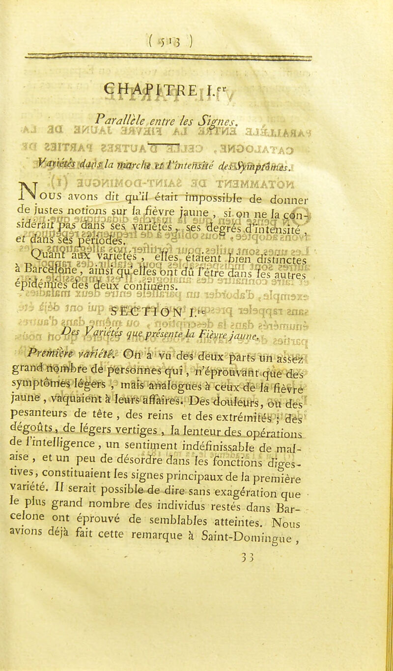 ( 5'î ) Parallèle entre les Signes, ■hd aa 3HUAI AJ 3>fïHa aj4lJA«A<5 23IT*A«r 23flTUAtr~3uÏJaD , 3W0OJATAD Variétés dans la marche et l'intensité des Symptômes. N:(i) aaoHiwoa-TniAè aa th3mmatqh OUS avons dit qu'if était impossible de donner d.G )Xn^u^°u!nis fv k %J*èyre jfune » si-9n ne la cfn\ sidérait pas dans ses variétés, ses degrés d'intensité et dans■ s^Vfçtoaes/ sagiiaozuoH <93îqofcegnûvî~ Quant' aux ; varié tés Telles étaient Lien distinctes à Barcelone, ainsi qu'elles ont dû l'être dans les autres épidémies des deux continens. . t'ubelsm XW9D 9iîri9 slaffirifiq nu ï9OTcdsb «slqrrm» i\èb Jno top ^fjaje^<^î £«p23iq rebqqsï 2n£? v -i-ffiio'b wicb smâ/ft 00 t-ïioiJqîp»b si anisb aMàmuiiA, yj« Ktfn^ gjg fgr^gj Az Fièvre Jaune. :tj^ Première variété. On a vu des deux parts un assez grand nombre de personnes qui, n'éprouvant que des symptômes légers , mais analogues à ceux de la fièvre jaune , vaquaient à leurs affaires. Des douleurs, ou des pesanteurs de tête, des reins et des extrémités ; des dégoûts, de légers vertiges, la lenteur des opérations de 1 intelligence , un sentiment indéfinissable de mal- aise , et un peu de désordre dans les fonctions diaes- tives, constituaient les signes principaux de la première variété. H serait possible de dire sans exagération que le plus grand nombre des individus restés dans Bar- celone ont éprouvé de semblables atteintes. Nous avions déjà fait cette remarque à Saint-Domingue , 5 5
