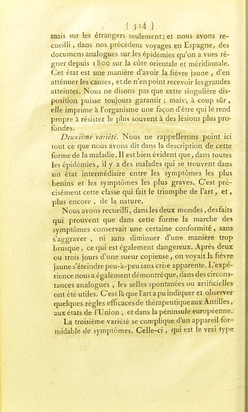 ( 5>4 ) mais sur les étrangers seulement; et nous avons re- cueilli , dans nos précédens voyages en Espagne, des documens analogues sur les épidémies qu'on a vues ré- gner depuis i 800 sur la côte orientale et méridionale. Cet état est une manière d'avoir la fièvre jaune , d'en atténuer les causes, et de n'en point recevoir les grandes atteintes. Nous ne disons pas que cette singulière dis- position puisse toujours garantir ; mais*, a coup sûr, elle imprime à l'organisme une façon d'être qui le rend propre à résister le plus souvent à des lésions plus pro- fondes. Deuxième variété. Nous ne rappellerons point ici tout ce que nous avons dit dans la description de cette forme de lamaladie.il est bien évident que, dans toutes les épidémies, il y a des malades qui se trouvent dans un état intermédiaire entre les symptômes les plus bénins et les symptômes les plus graves. C'est pré- cisément cette classe qui fait le triomphe de l'art, et, plus encore , de la nature. Nous avons recueilli, dans les deux mondes, desfaits qui prouvent que dans cette forme la marche des symptômes conservait une certaine conformité, sans s'aggraver , ni sans diminuer d'une manière trop brusque, ce qui est également dangereux. Après deux ou trois jours d'une sueur copieuse, on voyait la fièvre jaune s'éteindre peu-à-peu sans crise apparente. L'expé- rience nous a également démontré que, dans des circons- tances analogues , les selles spontanées ou artificielles ont été utiles. C'est la que l'art a pu indiquer et observer quelques règles elîficacesde thérapeutique aux Antilles, aux états de l'Union , et dans la péninsule européenne. La troisième variété se complique d'un appareil for- midable de symptômes. Celle-ci, qui est le vrai type