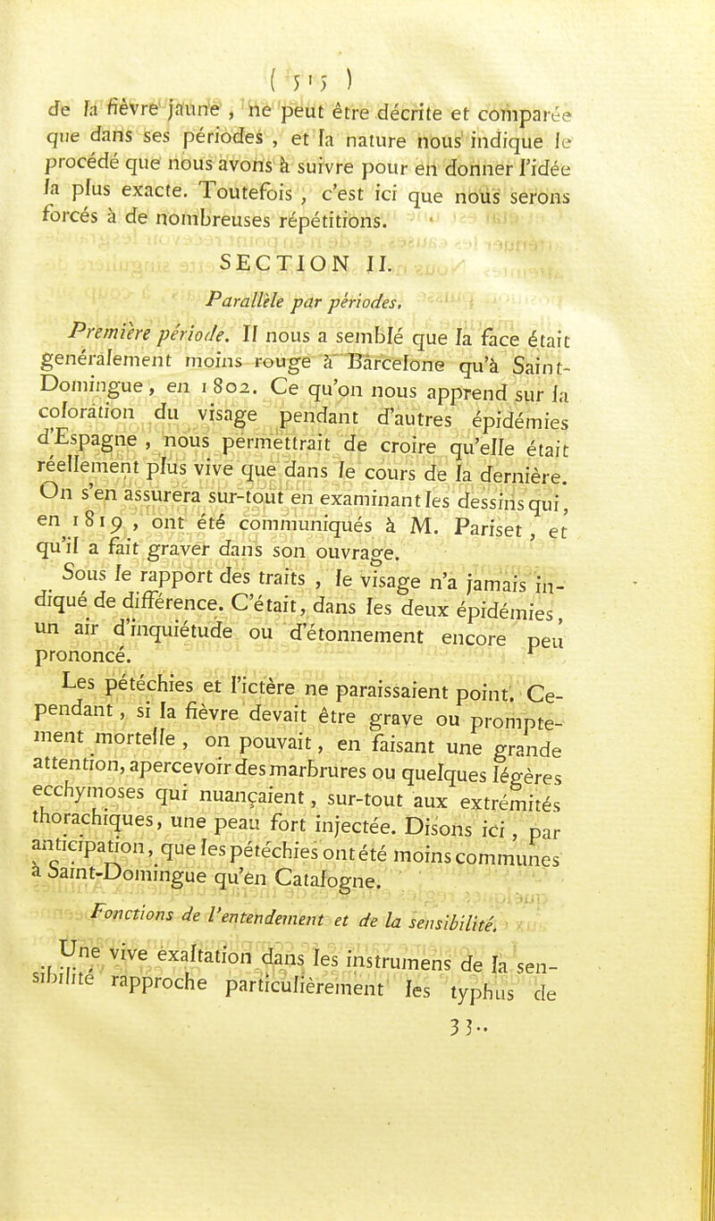 ( 5>5 ) de fa fièvre jaune , ne peut être décrite et comparée que dans ses périodes , et h nature nous indique le procédé que nous avons à suivre pour en donner l'idée ffl plus exacte. Toutefois , c'est ici que nous serons forcés à de nombreuses répétitions. SECTION II. Parallèle par périodes. Première période. II nous a semblé que la face était généralement moins rouge à Barcelone qu'à Saint- Domingue, en 1802. Ce qu'on nous apprend sur la coloration du visage pendant d'autres épidémies d'Espagne , nous permettrait de croire qu'elle était réellement plus vive que dans le cours de la dernière. On s'en assurera sur-tout en examinant les dessins qui, en 1 810, ont été communiqués à M. Pariset, et qu'il a fait graver dans son ouvrage. Sous le rapport des traits , le vîsage n'a jamais in- dique de différence. C'était, dans les deux épidémies un air d'inquiétude ou detonnement encore peu prononcé. Les pétéchies et l'ictère ne paraissaient point. Ce- pendant , si la fièvre devait être grave ou prompte- ment mortelle , on pouvait, en faisant une grande attention, apercevoir des marbrures ou quelques légères ecchymoses qui nuançaient, sur-tout aux extrémités thorachrques, une peau fort injectée. Disons ici, par anticipation, que les pétéchies ont été momscommunes a Saint-Domingue qu'en Catafoene. c?uijim aibiupisuifti;i3rii an aso?? à 'l&àt $$uïà$uy> Fonctions de l'entendement et de la sensibilité. Une vive exaltation dans les instrumens de ïa sen- sibilité rapproche particulièrement les typhus' de 33-