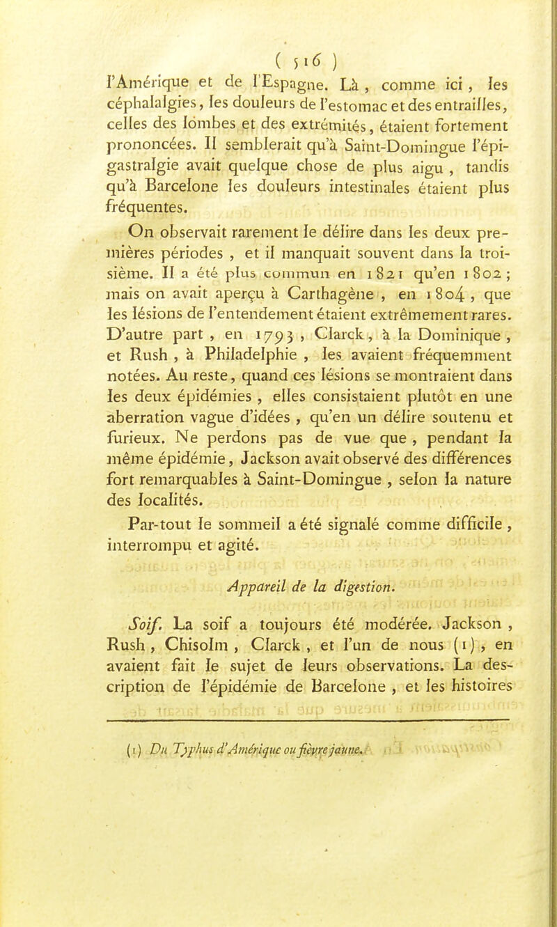 ( $1* ) l'Amérique et de l'Espagne. Là , comme ici, les céphalalgies, les douleurs de l'estomac et des entrailles, celles des lombes et des extrémités, étaient fortement prononcées. II semblerait qu'à Saint-Domingue l'épi- gastralgie avait quelque chose de plus aigu , tandis qu'à Barcelone les douleurs intestinales étaient plus fréquentes. On observait rarement le délire dans les deux pre- mières périodes , et il manquait souvent dans la troi- sième. II a été plus comimm en 1821 qu'en 1802; mais on avait aperçu à Carthagène , en 1 8o4 , que les lésions de l'entendement étaient extrêmement rares. D'autre part , en 1793 , Clarck, a la Dominique, et Rush , à Philadelphie , les avaient fréquemment notées. Au reste, quand ces lésions se montraient dans les deux épidémies , elles consistaient plutôt en une aberration vague d'idées , qu'en un délire soutenu et furieux. Ne perdons pas de vue que , pendant la même épidémie, Jackson avait observé des différences fort remarquables à Saint-Domingue , selon la nature des localités. Par-tout le sommeil a été signalé comme difficile, interrompu et agité. Appareil de la digestion. Soif. La soif a toujours été modérée. Jackson , Rush , Chisolm , Clarck , et l'un de nous ( 1 ) , en avaient fait le sujet de leurs observations. La des- cription de l'épidémie de Barcelone , et les histoires ( 1 ) Du Typhus d'Amérique ou fièvre jaune.