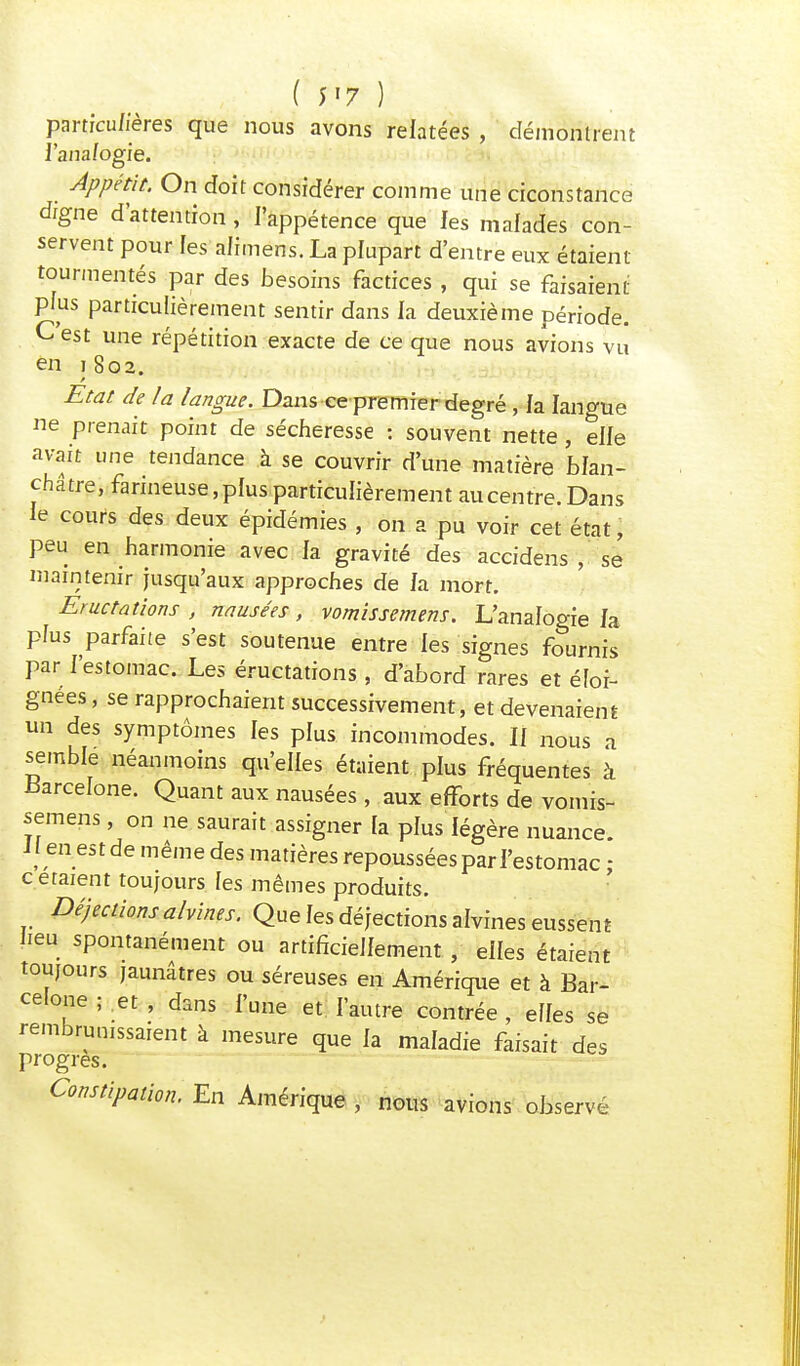 ( y»7 ) particulières que nous avons relatées , démontrent l'analogie. Appétit. On doit considérer comme une crconstance digne d'attention, l'appétence que les malades con- servent pour les alimens. La plupart d'entre eux étaient tourmentés par des besoins factices , qui se faisaient pius particulièrement sentir dans la deuxième période. C'est une répétition exacte de ce que nous avions vu en )8o2. / - •** » * ^ - *•**-*■{- tWr^*.- v**r'+?< - V ■LJ^J * . •** Etat de la langue. Dans ce premier degré , la langue ne prenait point de sécheresse : souvent nette , elle avait une tendance à se couvrir d'une matière blan- châtre, farineuse,plus particulièrement aucentre. Dans le cours des deux épidémies , on a pu voir cet état, peu en harmonie avec la gravité des accidens , se maintenir jusqu'aux approches de fa mort. Eructations , nausées, vomissemens. L'analogie fa plus parfaite s'est soutenue entre les signes fournis par f'estomac. Les éructations , d'abord rares et éloi- gnées , se rapprochaient successivement, et devenaient un des symptômes les plus incommodes. If nous a semble néanmoins qu'elles étaient plus fréquentes à Barcelone. Quant aux nausées , aux efforts de vomis- semens , on ne saurait assigner la plus légère nuance Jl en est de même des matières repoussées par l'estomac : c étaient toujours les mêmes produits. Déjections alvines. Que les déjections alvines eussent lieu spontanément ou artificiellement , elfes étaient toujours jaunâtres ou séreuses en Amérique et à Bar- celone ; et , dans l'une et l'autre contrée , elles se rembrunissaient à mesure que la maladie faisait des progrès. Constipation. En Amérique , nous avions observé