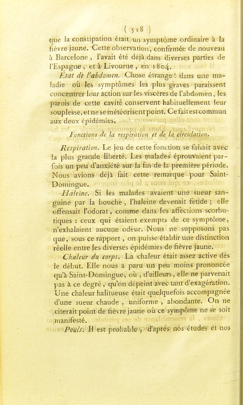 ( 5>8 ) que la constipation était un symptôme ordinaire à la fièvre jaune. Cette observation, confirmée de nouveau à Barcelone , l'avait été déjà dans diverses parties de l'Espagne , et à Livourne , en i 8o4. Etat de l'abdomen. Chose étrange ! dans une ma- ladie où les symptômes les plus graves paraissent concentrer leur action sur les viscères de l'abdomen, les parois de cette cavité conservent habituellement leur souplesse, et ne se météorisent point. Ce fait est commun aux deux épidémies. '■j1^ ■ ^tcnèQ: ^lîjim^irf st\ ^fTBvï-- X'iwv»*> ^oWiV\ Fonctions de la respiration et de la circulation. Respiration. Le jeu de cette fonction se faisait avec la plus grande liberté. Les malades éprouvaient par- fois un peu d'anxiété sur la fin de la première période. Nous avions déjà fait cette remarque pour Saint- Domingue. - 1 T Haleine. Si les malades avaient une sueur san- guine par la bouche , l'haleine devenait fétide ; elle offensait l'odorat, comme dans les affections scorbu- tiques : ceux qui étaient exempts de ce symptôme, n'exhalaient aucune odeur. Nous ne supposons pas que, sous ce rapport, on puisse établir une distinction réelle entre les diverses épidémies de fièvre jaune. Chaleur du corps. La chaleur était assez active dès le début. Elle nous a paru un peu moins prononcée qu'à Saint-Domingue, où , d'ailleurs, elle ne parvenait pas à ce degré , qu'on dépeint avec tant d'exagération. Une chaleur halitueuse était quelquefois accompagnée d'une sueur chaude , uniforme , abondante. On ne citerait point de fièvre jaune où ce sympôme ne se soit manifesté. Pouls. H est probable , d'après nos études et nos