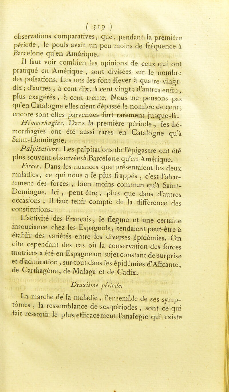 ( m ) observations comparatives, que, pendant la première période , le poufs avait un peu moins de fréquence à Barcelone qu'en Amérique. II faut voir combien les opinions de ceux qui ont pratiqué en Amérique , sont divisées sur le nombre des pulsations. Les uns les font élever à quatre-vingt- dix ; d'autres , à cent dix, à cent vingt; d'autres enfin , plus exagérés , à cent trente. Nous ne pensons pas qu'en Catalogne elles aient dépassé le nombre de cent ; encore sont-elfes parvenues fort rarement jusque-là. Hêmorrhagies. Dans fa première période , les hé- morrhagies ont été aussi rares en Catalogne qu'à Saint-Domingue. Palpitations. Les palpitations de l'épigastre ont été plus souvent observéesà Barcelone qu'en Amérique. Forces. Dans les nuances que présentaient les deux maladies , ce qui nous a le pfus frappés , c'est l'abat- tement des forces , bien moins commun qu'à Saint- Domingue. Ici , peut-être , plus que dans d'autres occasions , il faut tenir compte de la différence des constitutions. L'activité des Français , le flegme et une certaine insouciance chez les Espagnols, tendaient peut-être à établir des variétés entre les diverses épidémies. On cite cependant des cas où la conservation des forces motrices-a été en Espagne un sujet constant de surprise et d'admiration, sur-tout dans les épidémies d'Alicante, de Carthagène, de Malaga et de Cadix. Deuxième -période. ^ La marche de' la maladie , l'ensemble de ses symp- tômes , la ressemblance de ses périodes, sont ce qui fait ressortir le plus efficacement l'analogie qui existe