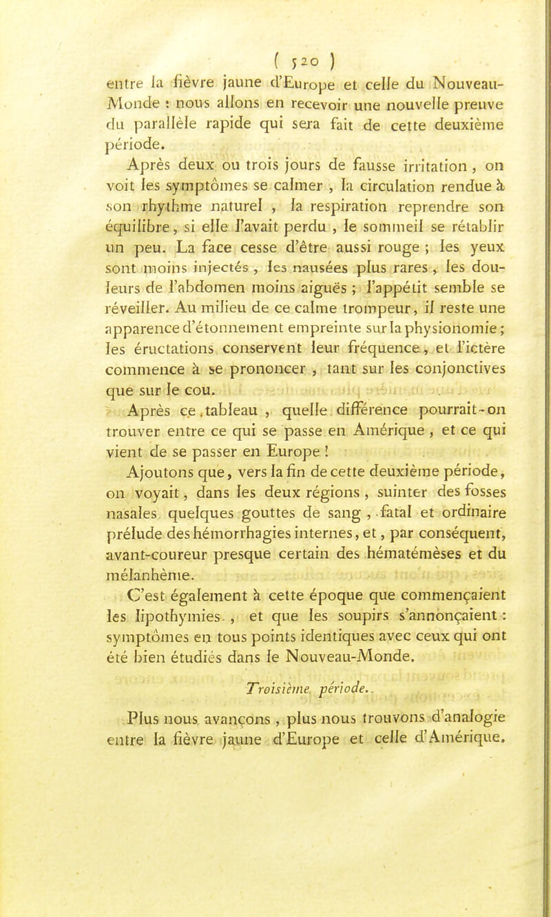 ( J20 ) entre la fièvre jaune d'Europe et celle du Nouveau- Monde : nous allons en recevoir une nouvelle preuve du parallèle rapide qui sera fait de cette deuxième période. Après deux ou trois jours de fausse irritation, on voit les symptômes se calmer , la circulation rendue à son rhythme naturel , la respiration reprendre son équilibre, si elle l'avait perdu , le sommeil se rétablir un peu. La face cesse d'être aussi rouge ; les yeux sont moins injectés , les nausées plus rares , les dou- leurs de l'abdomen moins aiguës ; l'appétit semble se réveiller. Au milieu de ce calme trompeur, il reste une apparence d'étonnement empreinte sur la physionomie; les éructations conservent leur fréquence, et l'ictère commence à se prononcer , tant sur les conjonctives que sur le cou. Après ce.tableau, quelle différence pourrait-on trouver entre ce qui se passe en Amérique , et ce qui vient de se passer en Europe ! Ajoutons que, vers la fin de cette deuxième période, on voyait, dans les deux régions , suinter des fosses nasales quelques gouttes de sang , fatal et ordinaire prélude deshémorrhagiesinternes, et, par conséquent, avant-coureur presque certain des hématémèses et du mélanhème. C'est également à cette époque que commençaient les lipothymies. , et que les soupirs s'annonçaient : symptômes en tous points identiques avec ceux qui ont été bien étudiés dans le Nouveau-Monde. Troisième, période. Plus nous avançons , plus nous trouvons d'analogie entre la fièvre jaune d'Europe et celle d'Amérique.
