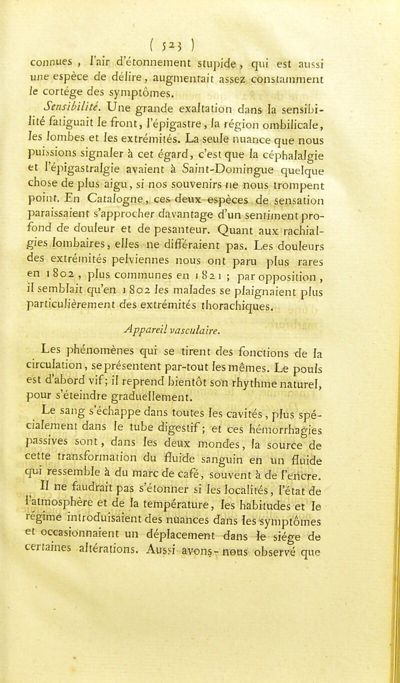 ( 5*3 ) connues , l'air d etonnement stupîde , qui est aussi une espèce de délire, augmentait assez constamment le cortège des symptômes. Sensibilité. Une grande exaltation dans la sensibi- lité fatiguait le front, l'épigastre, la région ombilicale, les lombes et les extrémités. La seule nuance que nous puissions signaler à cet égard, c'est que la céphalalgie et 1 epigastralgie avaient à Saint-Domingue quelque chose de plus aigu, si nos souvenirs ne nous trompent point. En Catalogne, ces deux espèces de sensation paraissaient s'approcher davantage d'un sentiment pro- fond de douleur et de pesanteur. Quant aux rachial- gies lombaires, elles ne différaient pas. Les douleurs des extrémités pelviennes nous ont paru plus rares en i 802 , plus communes en 1821 ; par opposition , il semblait qu'en 1 802 les malades se plaignaient plus particulièrement des extrémités thorachiques. Appareil vasculaire. Les phénomènes qui se tirent des fonctions de la circulation, se présentent par-tout les mêmes. Le pouls est d'abord vif ; il reprend bientôt son rhythme naturel, pour s'éteindre graduellement. Le sang s'échappe dans toutes les cavités, plus spé- cialement dans le tube digestif ; et ces hémorrhagies passives sont, dans les deux mondes, la source de cette transformation du fluide sanguin en un fluide qui ressemble à du marc de café, souvent à de l'encre. Il ne faudrait pas s'étonner si les localités, l'état de l'atmosphère et de fa température, les habitudes et le régime introduisaient des nuances dans les symptômes et occasionnaient un déplacement dans Je siège de certaines altérations. Aus<i avons-nous observé que