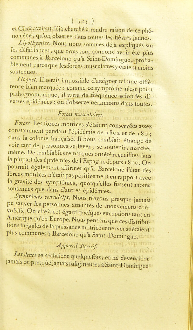 et Clark avaient déjà cherché à rendre raison de ce phé- nomène, qu'on, observe dans toutes les fièvres jaunes. Lipothymies. Nous nous sommes déjà expliqués sur /es défaillances, que nous soupçonnons avoir été plus communes à Barcelone qu'à Saint-Domingue, proba- blement parce que les forces musculaires y étaient moins soutenues. Hoquet. II serait impossible d'assigner ici une diffé- rence bien marquée : comme ce symptôme n'est point pathognomonique, il varie de fréquence selon les di- verses épidémies ; on l'observe néanmoins dans toutes. Forces musculaires. •.. * id.vib estengi?' ipsnçftfigs Ino <;ï. Forces. Les forces motrices s'étaient conservées assez constamment pendant l'épidémie de i 802 et de 1 803 dans la colonie française. Il nous semblait étrange de voir tant de personnes se lever , se soutenir, marcher même. De semblables remarques ontété recueillies dans la plupart des épidémies de l'Espagne depuis 1 800 On pourrait également affirmer qu'à Barcelone l'état des forces motrices n'était pas positivement en rapport avec la gravité des symptômes, quoiqu'elles fussent moins- soutenues que dans d'autres épidémies. Symptômes convulsifs. Nous n'ayons presque jamais pu sauver les personnes atteintes de mouvemens con- vulsifs. On cite à cet égard quelques exceptions tant en Amérique qu en Europe. Nous pensons que ces distribu- tions inégales de la puissance motrice et nerveuse étaient plus communes à Barcelone qu'à Saint-Domingue, i Appareil digestif. . LiSdms se Paient quelquefois, et ne devenaient jamais ou presque jamais fuligineuses à Saint-Domingue