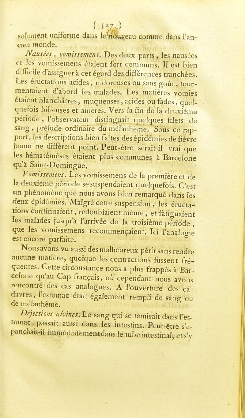 solument uniforme dans fehiouyeau comme dans l'an- cien inonde. JSausees, vomissemens. Des deux parts, les nausées et les vomissemens étaient fort communs. II est bien difficile d'assigner à cet égard des différences tranchées. Les éructations acides, nidoreuses ou sans goût, tour- mentaient d'abord les malades. Les matières vomies étaient blanchâtres, muqueuses, acides ou fades, quel- quefois bilieuses et amères. Vers la fin de la deuxième période , l'observateur distinguait quelques filets de sang, pré/ude ordinaire du mélanhème. Sous ce rap- port, les descriptions bien faites des épidémies de fièvre jaune ne diffèrent point. Peut-être serait-il vrai que les hématémèses étaient plus communes à Barcelone qu'à Saint-Domingue. Vomissemens. Les vomissemens de fa première et de la deuxième période se suspendaient quelquefois. C'est un phénomène que nous avons bien remarqué dans les deux épidémies. Malgré cette suspension , les éructa- tions continuaient, redoublaient même, et fatiguaient ies malades jusqu'à l'arrivée de la troisième période , que les vomissemens recommençaient. Ici l'analogie est encore parfaite. Nous avons vu aussi des malheureux périr sans rendre aucune matière, quoique fes contractions fussent fré- quentes. Cette circonstance nous a plus frappés à Bar- celone qu'au Cap français, où cependant nous avons rencontré des cas analogues. A l'ouverture des ca- davres, l'estomac était également rempli de sano- 0u de mélanhème. & Déjections ahines. Le sang qui se tamisait dans l'es- tomac .passait aussi dans fes intestins. Peut-être s'é- panchait-if immédiatementdansfe tube intestinal, et s'y
