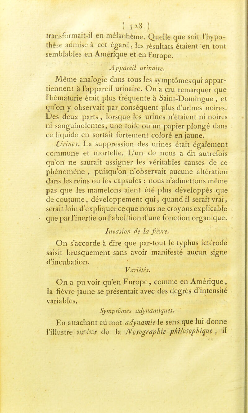 ( $B ) transformait-il en mélanhème. Quelle que soit l'hypo- thèse admise à cet égard, les résultats étaient en tout semblables en Amérique et en Europe. Appareil urinaire. Même analogie dans tous les symptômes qui appar- tiennent à l'appareil urinaire. On a cru remarquer que l'hématurie était plus fréquente à Saint-Domingue , et qu'on y observait par conséquent plus d'urines noires. Des deux parts , lorsque les urines n'étaient ni noires ni sanguinolentes, une toile ou un papier plongé dans ce liquide en sortait fortement coloré en jaune. Urines. La suppression des urines était également commune et mortelle. L'un de nous a dit autrefois qu'on ne saurait assigner les véritables causes de ce phénomène , puisqu'on n'observait aucune altération dans les reins ou les capsules : nous n'admettons même pas que les mamelons aient été plus développés que de coutume, développement qui, quand il serait vrai, serait loin d'expliquer ce que nous ne croyons explicable que par l'inertie ou l'abolition d'une fonction organique. Invasion de la fièvre. On s'accorde à dire que par-tout le typhus ictérode saisit brusquement sans avoir manifesté aucun signe d'incubation. Variétés. On a pu voir qu'en Europe, comme en Amérique, la fièvre jaune se présentait avec des degrés d'intensité variables. Symptômes adynamiques. En attachant au mot adynamk le sens que lui donne l'illustre autéur de la Nosographie philosophique , il