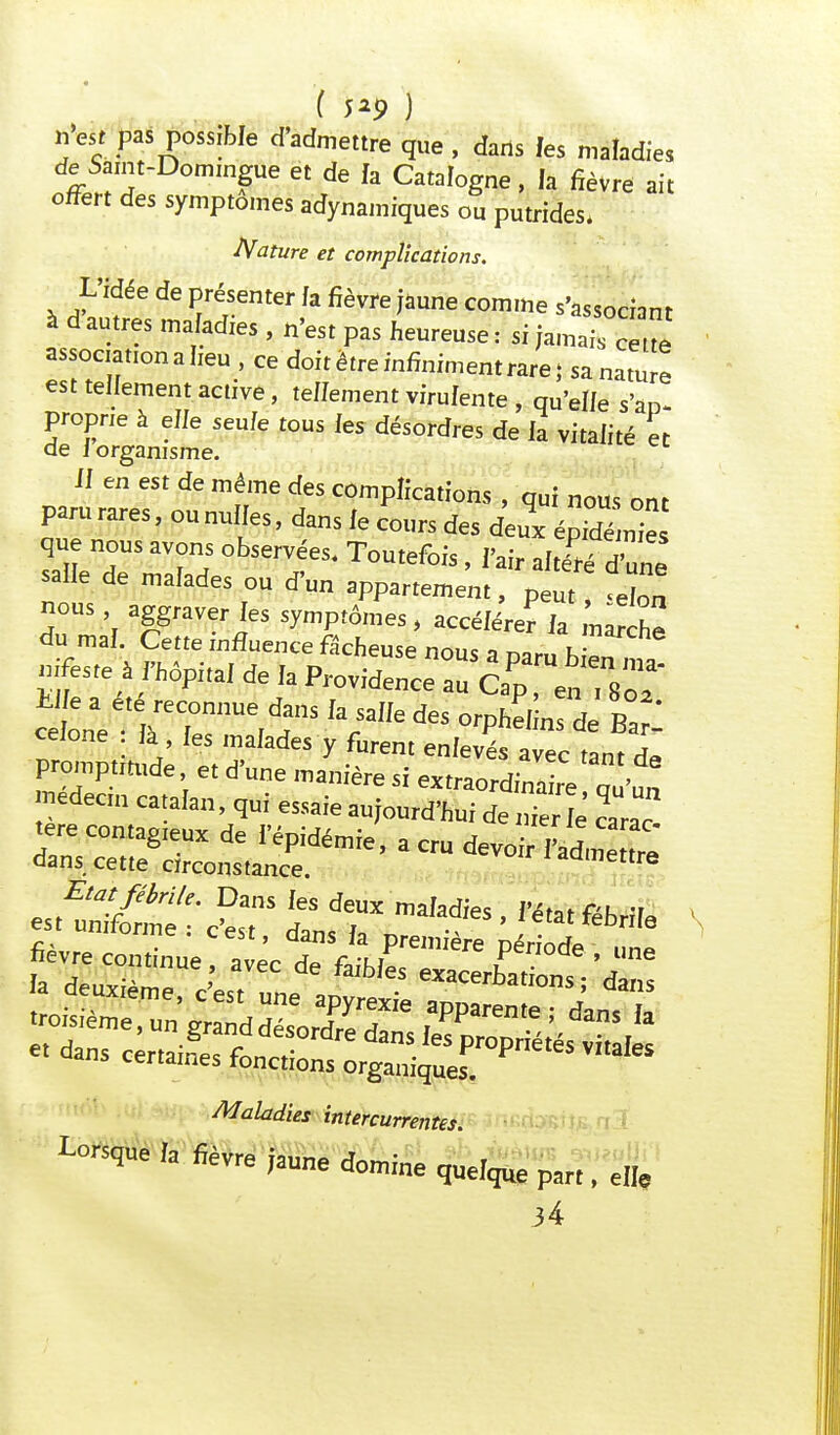 ( 5*9 ) n'est pas possible d'admettre que , dans fes maladies de Saint-Domingue et de fa Catalogne, la fièvre ait offert des symptômes adynamiques ou putrides, Nature et complications. L'idée de présenter fa fièvre jaune comme s'associant à d autres mafadies , n'est pas heureuse : si jama association a heu , ce doit être infiniment rare; sa nature est tellement active, teffement virufente , qu'elfe s'ao- proprie à effe seule tous fes désordres de fa vitaiité et de i organisme. il en est de même des complications , qui nous ont paru rares, ou nulles, dans le cours des deux épHém que nous avons observées. Toutefois , l'air altérfdW salie de malades ou d'un appartement, p « don nous aggraver les symptômes , accéiérer la narchô du mal Cette influence fâcheuse nous a paru b „ nla mfeste à fhôpttal de la Providence au Cap, en, 8of ceione là les malades y furent enlevés avec tant L promptmtde et d'une manière si extraordinaire qù'un nedecm catalan, qui essaie aujourd'hui de S carac fevre continue avec de faibms JK'fa Maladies intercurrentes Lorsque ,a fièvre jaune domine queique par,, e„e