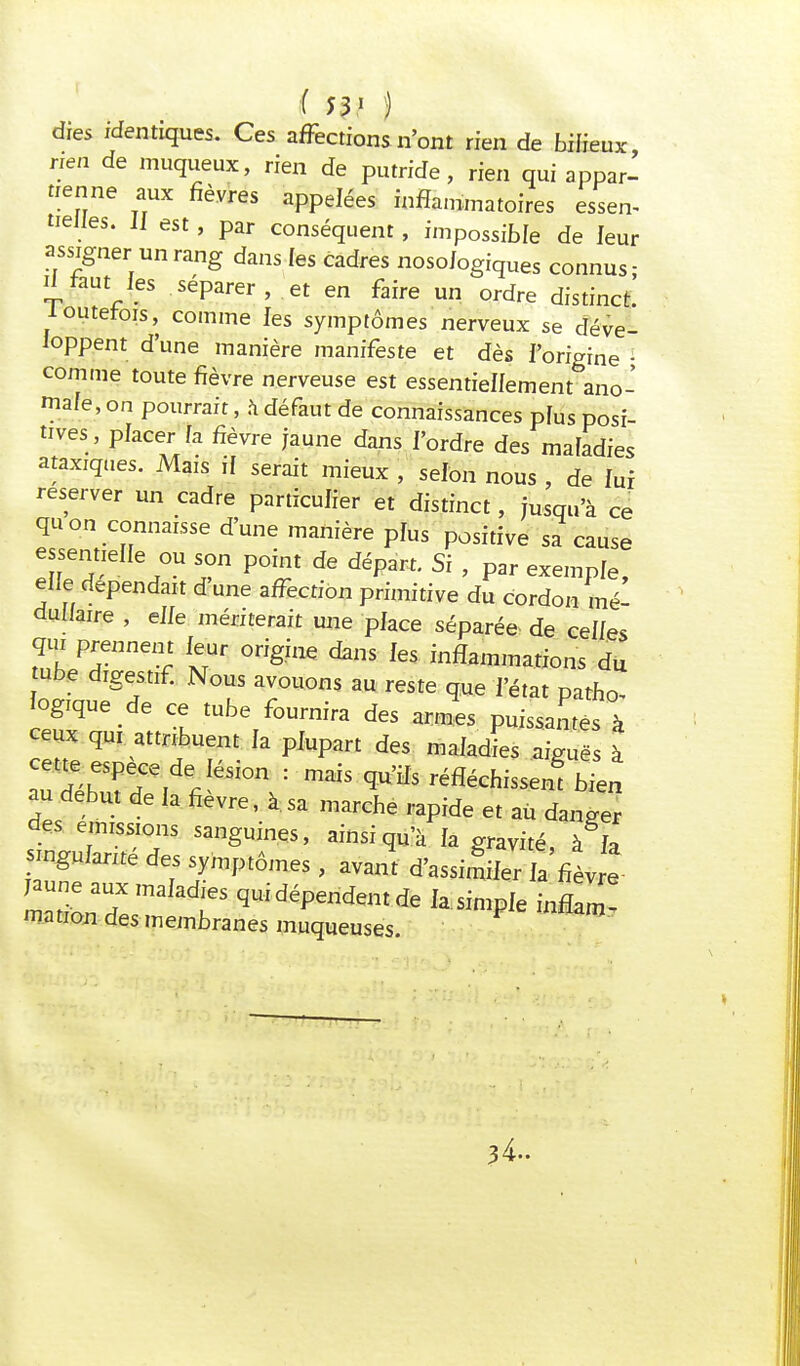 ( 53* ) dies identiques. Ces affections n'ont rien de bilieux rien de muqueux, rien de putride, rien qui appar- tienne aux fièvres appelées inflammatoires essen- tielles, il est, par conséquent, impossible de leur assigner un rang dans les cadres noso/ogîques connus- d faut les séparer , et en faire un ordre distinct, loutefois, comme les symptômes nerveux se déve- loppent d'une manière manifeste et dès l'origine • comme toute fièvre nerveuse est essentiellement ano- male, on pourrait, à défaut de connaissances pïus posi- tives , placer Ça fièvre jaune dans l'ordre des maladies ataxiques. Mais if serait mieux , selon nous , de lui reserver un cadre particulier et distinct, jusqu'à ce qu on connaisse d'une manière plus positive sa cause essentielle ou son point de départ. Si , par exemple, elle dépendait d'une affection primitive du cordon mé- dullaire , elle mériterait une place séparée de celles qui prennent leur origine dans les inflammations du ube digestif. Nous avouons au reste que l'état patho- logique de ce tube fournira des arm.es puissantes à ceux qui attribuent la plupart des maladies aiguës à aud^r,deJéSi0n : *** ^fléchissent bien au début de la fièvre, à.sa marche rapide et au danger des émissions sanguines, ainsi qu'à la gravité, à la singularité des symptômes, avant d'assimiler la fièvre mationdX/n ^idéPend^ ^ple innW mation des membranes muqueuses. 34-