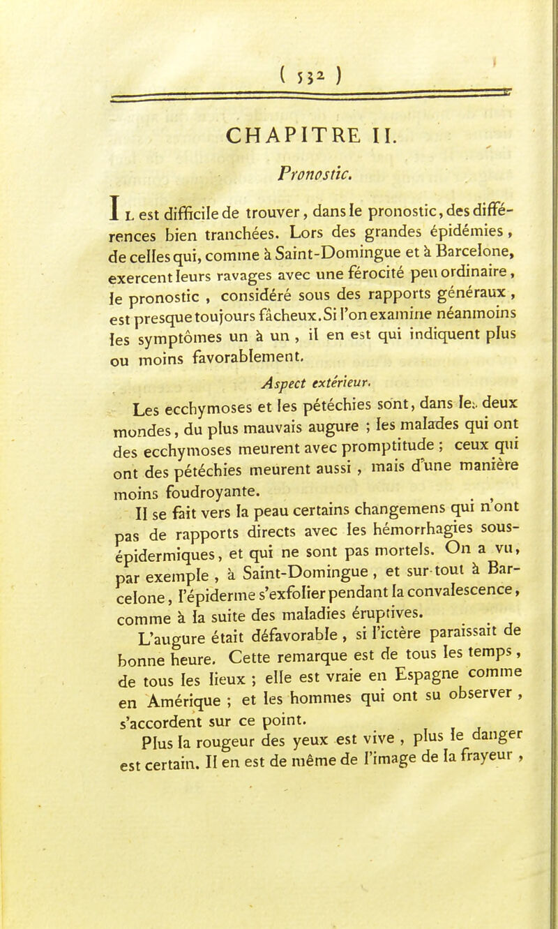 ( 55* ) CHAPITRE II. Pronostic. I l est difficile de trouver, dans le pronostic, des diffé- rences bien tranchées. Lors des grandes épidémies, de celles qui, comme à Saint-Domingue et a Barcelone, exercent leurs ravages avec une férocité peu ordinaire, le pronostic , considéré sous des rapports généraux, est presque toujours fâcheux.Si l'on examine néanmoins les symptômes un à un , il en est qui indiquent plus ou moins favorablement. Aspect extérieur. Les ecchymoses et les pétéchies sont, dans Ie:. deux mondes, du plus mauvais augure ; les malades qui ont des ecchymoses meurent avec promptitude ; ceux qui ont des pétéchies meurent aussi , mais d'une manière moins foudroyante. f II se fait vers la peau certains changemens qui nont pas de rapports directs avec les hémorrhagies sous- épidermiques, et qui ne sont pas mortels. On a vu, par exemple , à Saint-Domingue , et sur tout à Bar- celone , ï epiderme s'exfolier pendant la convalescence, comme à ia suite des maladies éruptives. L'augure était défavorable , si l'ictère paraissait de bonne heure. Cette remarque est de tous les temps, de tous les lieux ; elle est vraie en Espagne comme en Amérique ; et les hommes qui ont su observer , s'accordent sur ce point. Plus la rougeur des yeux est vive , plus le danger
