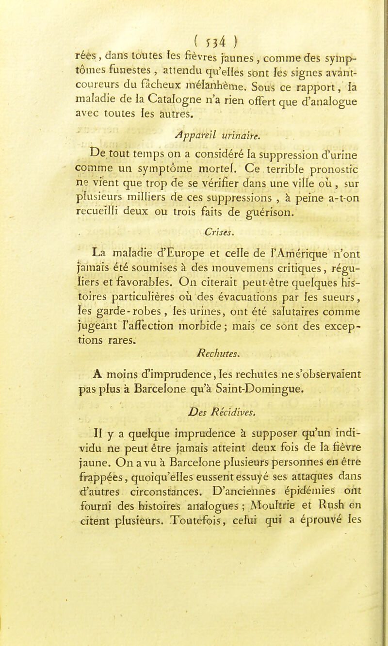 rées , dans toutes les fièvres jaunes , comme des symp- tômes funestes , attendu qu'elles sont les signes avant- coureurs du fâcheux mélanhème. Sous ce rapport, la maladie de la Catalogne n'a rien offert que d'analogue avec toutes les autres. Appareil urinaire. De tout temps on a considéré la suppression d'urine comme un symptôme mortel. Ce terrible pronostic ne vient que trop de se vérifier dans une ville où , sur plusieurs milliers de ces suppressions , à peine a-t-on recueilli deux ou trois faits de guérison. Crises. La maladie d'Europe et celle de l'Amérique n'ont jamais été soumises à des mouvemens critiques, régu- liers et favorables. On citerait peut-être quelques his- toires particulières où des évacuations par les sueurs, les garde-robes , les urines, ont été salutaires comme jugeant l'affection morbide; mais ce sont des excep- tions rares. Rechutes. A moins d'imprudence, les rechutes ne s'observaient pas plus à Barcelone qu'à Saint-Domingue. Des Récidives. II y a quelque imprudence à supposer qu'un indi- vidu ne peut être jamais atteint deux fois de la fièvre jaune. On a vu à Barcelone plusieurs personnes en être frappées, quoiqu'elles eussent essuyé ses attaques dans d'autres circonstances. D'anciennes épidémies ont fourni des histoires analogues ; Moultrie et Rush en citent plusieurs. Toutefois, celui qui a éprouvé les