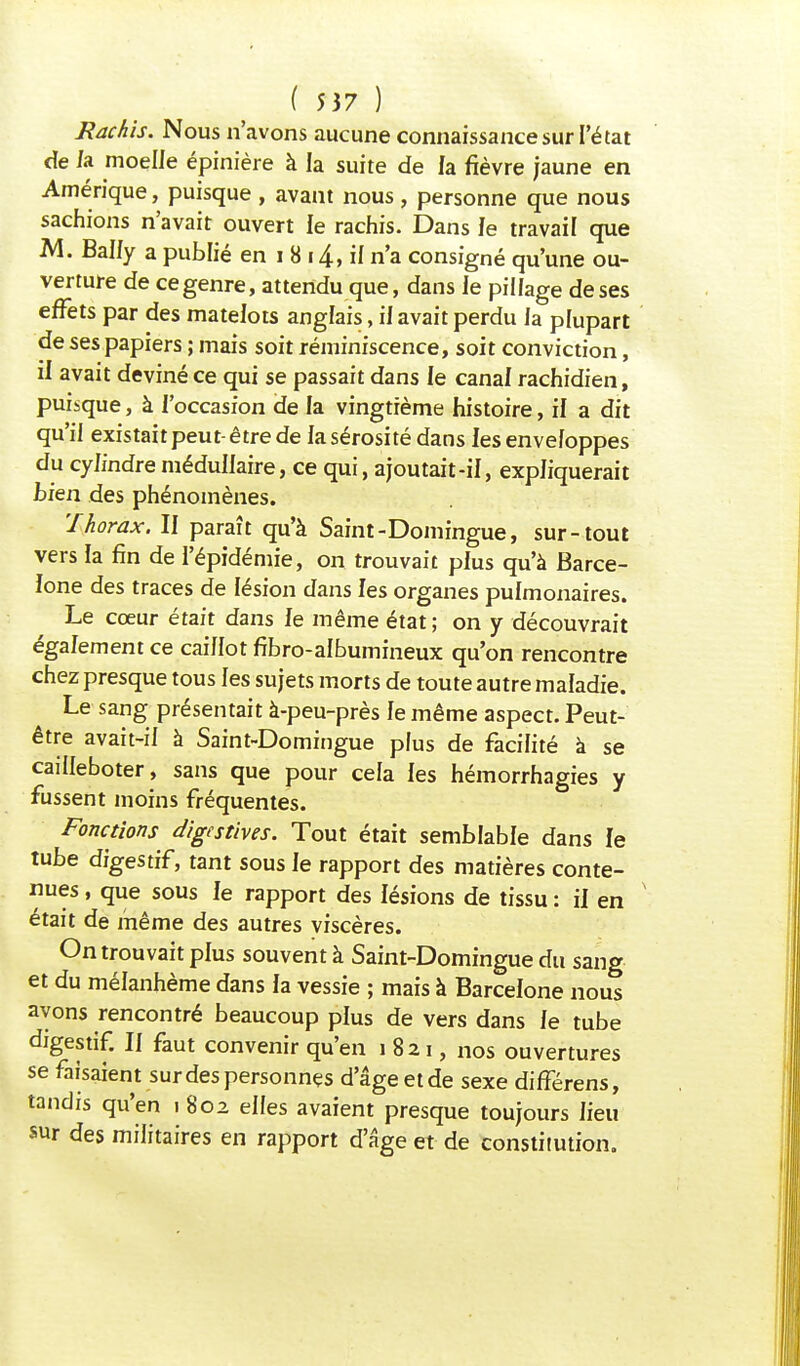 Rachïs. Nous n'avons aucune connaissance sur l'état de /a moelle épinière à la suite de la fièvre jaune en Amérique, puisque , avant nous, personne que nous sachions n'avait ouvert le rachis. Dans Je travail que M. Bally a publié en i 8 14, il n'a consigné qu'une ou- verture de ce genre, attendu que, dans le pillage de ses effets par des matelots anglais, if avait perdu la plupart de ses papiers ; mais soit réminiscence, soit conviction, il avait deviné ce qui se passait dans le canal rachidien, puisque, à l'occasion de la vingtième histoire, il a dit qu'il existait peut-être de la sérosité dans les enveloppes du cylindre médullaire, ce qui, ajoutait-il, expliquerait bien des phénomènes. 'Thorax. II paraît qu'à Saint-Domingue, sur-tout vers la fin de l'épidémie, on trouvait plus qu'à Barce- lone des traces de lésion dans les organes pulmonaires. Le cœur était dans le même état; on y découvrait également ce caillot fibro-albumineux qu'on rencontre chez presque tous les sujets morts de toute autre maladie. Le sang présentait à-peu-près le même aspect. Peut- être avait-il à Saint-Domingue plus de facilité à se cailleboter, sans que pour cela les hémorrhagies y fussent moins fréquentes. Fonctions digestives. Tout était semblable dans le tube digestif, tant sous le rapport des matières conte- nues , que sous le rapport des lésions de tissu : il en était de même des autres viscères. On trouvait plus souvent à Saint-Domingue du sang et du mélanhème dans la vessie ; mais à Barcelone nous ayons rencontré beaucoup plus de vers dans le tube digestif. II faut convenir qu'en i 821, nos ouvertures se faisaient sur des personnes d'âge et de sexe différens, tandis qu'en 1 802 elles avaient presque toujours lieu sur des militaires en rapport d'âge et de constitution.