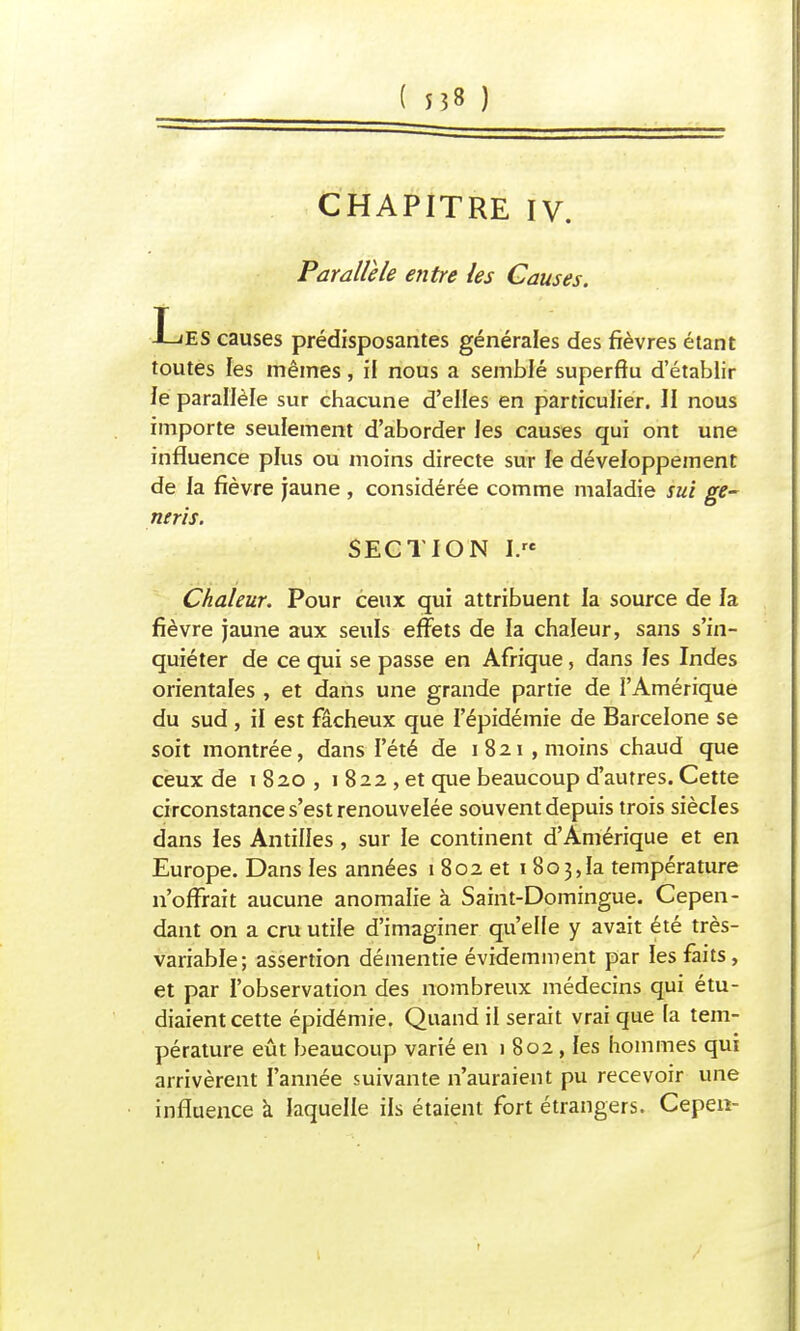 CHAPITRE IV. Parallèle entre les Causes. T J—ŒS causes prédisposantes générales des fièvres étant toutes les mêmes, il nous a semblé superflu d'établir le parallèle sur chacune d'elles en particulier. II nous importe seulement d'aborder les causes qui ont une influence plus ou moins directe sur le développement de la fièvre jaune , considérée comme maladie sui ge- neris. SECTION I. Chaleur. Pour ceux qui attribuent la source de la fièvre jaune aux seuls effets de la chaleur, sans s'in- quiéter de ce qui se passe en Afrique, dans les Indes orientales , et dans une grande partie de l'Amérique du sud , il est fâcheux que l'épidémie de Barcelone se soit montrée, dans l'été de 1821 , moins chaud que ceux de 1 820 , 1 822 , et que beaucoup d'autres. Cette circonstance s'est renouvelée souvent depuis trois siècles dans les Antilles, sur le continent d'Amérique et en Europe. Dans les années 1802 et 1803,1a température n'offrait aucune anomalie à Saint-Domingue. Cepen- dant on a cru utile d'imaginer qu'elle y avait été très- variable; assertion démentie évidemment par les faits, et par l'observation des nombreux médecins qui étu- diaient cette épidémie. Quand il serait vrai que la tem- pérature eût beaucoup varié en 1 802, les hommes qui arrivèrent l'année suivante n'auraient pu recevoir une influence a laquelle ils étaient fort étrangers. Cepen-