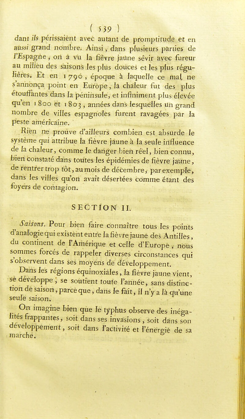 ( $39 ) dam Us périssaient avec autant de promptitude et en aussi grand nombre. Ainsi, dans plusieurs parties de /'Espagne, on à vu la fièvre jaune sévir avec fureur au milieu des saisons les plus douces et les plus régu- lières. Et en i 796 , époque à laquelle ce mai ne s'annonça point en Europe, fa chaleur fut des plus étouffantes dans la péninsule, et infiniment plus élevée qu en 1 800 et 1803, années dans lesquelles un grand nombre de villes espagnoles furent ravagées par la peste américaine. ' Rien ne prouve d'ailleurs combien est absurde le système qui attribue la fièvre jaune à la seule influence de la chaleur, comme le danger bien réel, bien connu, bien constaté dans toutes les épidémies de fièvre jaune, de rentrer trop tôt, au mois de décembre* par exemple, dans les villes qu'on avait désertées comme étant des foyers de contagion. SECTION II. ; $**onr. Pour bien faire connaître tous les points d'analogie qui existent entre la fièvre jaune des Antilles, du continent de l'Amérique et celle d'Europe , nous sommes forcés de rappeler diverses circonstances qui s'observent dans ses moyens de développement. Dans les régions équinoxiales, la fièvre jaune vient, se développe , se soutient toute l'année, sans distinc- tion de saison, parce que, dans le fait, il n'y a là qu'une seule saison. On imagine bien que le typhus observe des inéga- lités frappantes, soit dans ses invasions, soit dans son développement, soit dans l'activité et l'énemie de sa marche. &