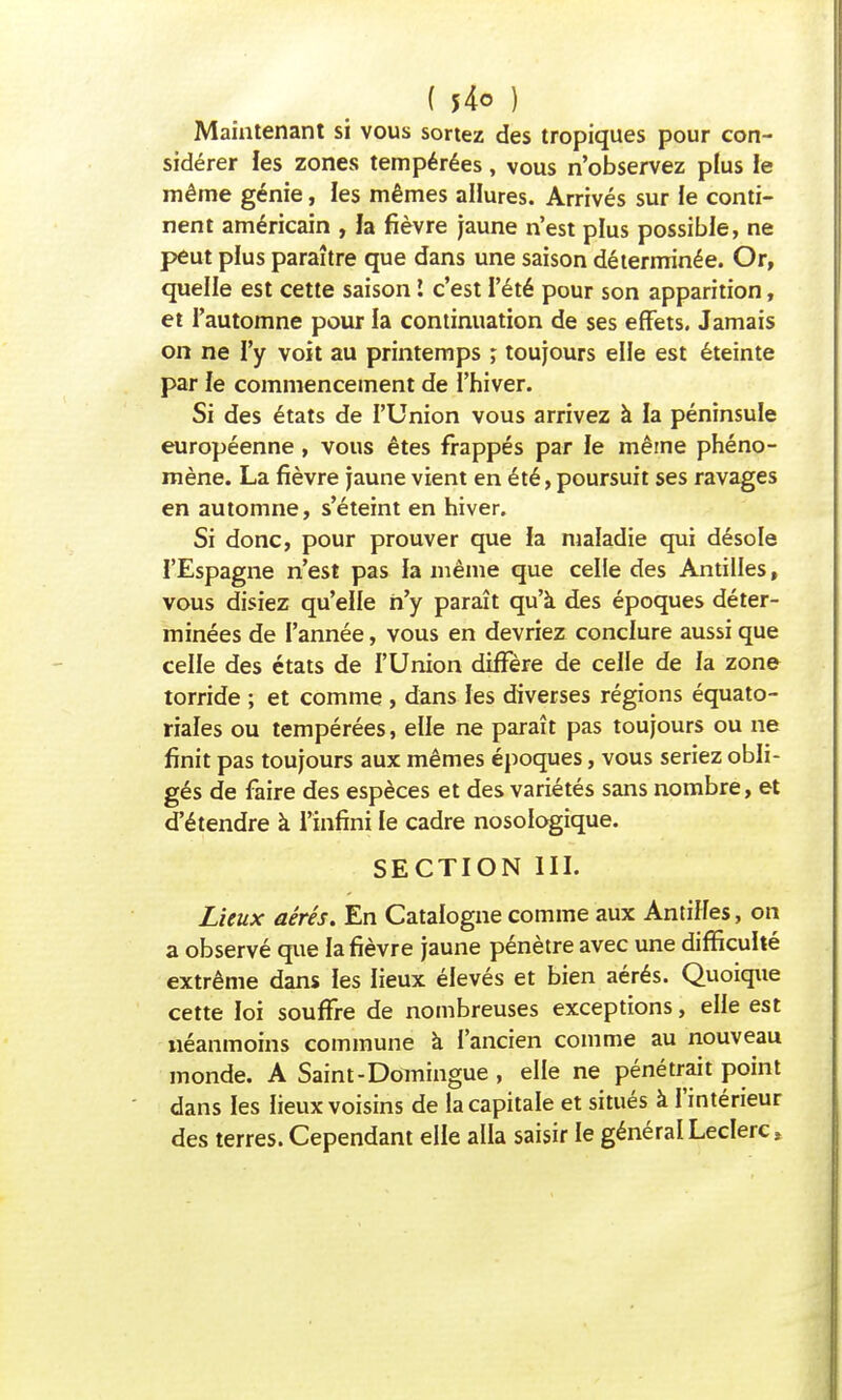 ( *4o ) Maintenant si vous sortez des tropiques pour con- sidérer les zones tempérées, vous n'observez plus le même génie, les mêmes allures. Arrivés sur le conti- nent américain , la fièvre jaune n'est plus possible, ne peut plus paraître que dans une saison déterminée. Or, quelle est cette saison I c'est l'été pour son apparition, et l'automne pour la continuation de ses effets. Jamais on ne l'y voit au printemps ; toujours elle est éteinte par le commencement de l'hiver. Si des états de l'Union vous arrivez à la péninsule européenne, vous êtes frappés par le même phéno- mène. La fièvre jaune vient en été, poursuit ses ravages en automne, s'éteint en hiver. Si donc, pour prouver que la maladie qui désole l'Espagne n'est pas la même que celle des Antilles, vous disiez qu'elle n'y paraît qu'à des époques déter- minées de l'année, vous en devriez conclure aussi que celle des états de l'Union diffère de celle de la zone torride ; et comme , dans les diverses régions équato- riales ou tempérées, elle ne paraît pas toujours ou ne finit pas toujours aux mêmes époques, vous seriez obli- gés de faire des espèces et des variétés sans nombre, et d'étendre à l'infini le cadre nosologique. SECTION III. Lieux aérés. En Catalogne comme aux Antilles, on a observé que la fièvre jaune pénètre avec une difficulté extrême dans les lieux élevés et bien aérés. Quoique cette loi souffre de nombreuses exceptions, elle est néanmoins commune à l'ancien comme au nouveau monde. A Saint-Domingue , elle ne pénétrait point dans les lieux voisins de la capitale et situés à l'intérieur des terres. Cependant elle alla saisir le général Leclerc,