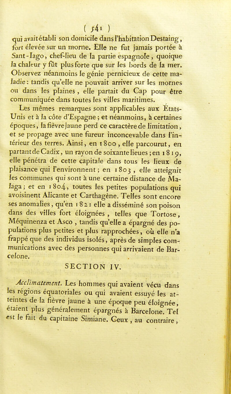 f ;4i ) qui avait établi son domicile dans l'habitation Destaing, fort élevée sur un morne. Elle ne fut jamais portée à Sant-Iago, chef-lieu de la partie espagnole, quoique la chaleur y fût plus forte que sur les bords de la mer. Observez néanmoins le génie pernicieux de cette ma- ladie : tandis qu'elle ne pouvait arriver sur les mornes ou dans les plaines , elle partait du Cap pour être communiquée dans toutes les vil/es maritimes. Les mêmes remarques sont applicables aux Etats- Unis et à la côte d'Espagne ; et néanmoins, à certaines époques, la fièvre jaune perd ce caractère de limitation, et se propage avec une fureur inconcevable dans l'in- térieur des terres. Ainsi, en i 800 , elfe parcourut, en partant de Cadix, un rayon de soixante lieues ; en 1819, elle pénétra de cette capitale dans tous les lieux de plaisance qui l'environnent; en 1803 , elle atteignit les communes qui sont à une certaine distance de Ma- laga; et en 1804, toutes les petites populations qui avoisinent Alicante et Carthagène. Telles sont encore ses anomalies, qu'en 1821 elle a disséminé son poison dans des villes fort éloignées , telles que Tortose, Méquinenza et Asco , tandis qu'elle a épargné des po- pulations plus petites et plus rapprochées, où elfe n'a frappé que des individus isolés, après de simples com- munications avec des personnes qui arrivaient de Bar- celone. SECTION IV. Acclimatement. Les hommes qui avaient vécu dans les régions équatoriales ou qui avaient essuyé les at- teintes de la fièvre jaune à une époque peu éloignée, étaient plus généralement épargnés à Barcelone. Tel est le fait du capitaine Simiane. Ceux , au contraire,