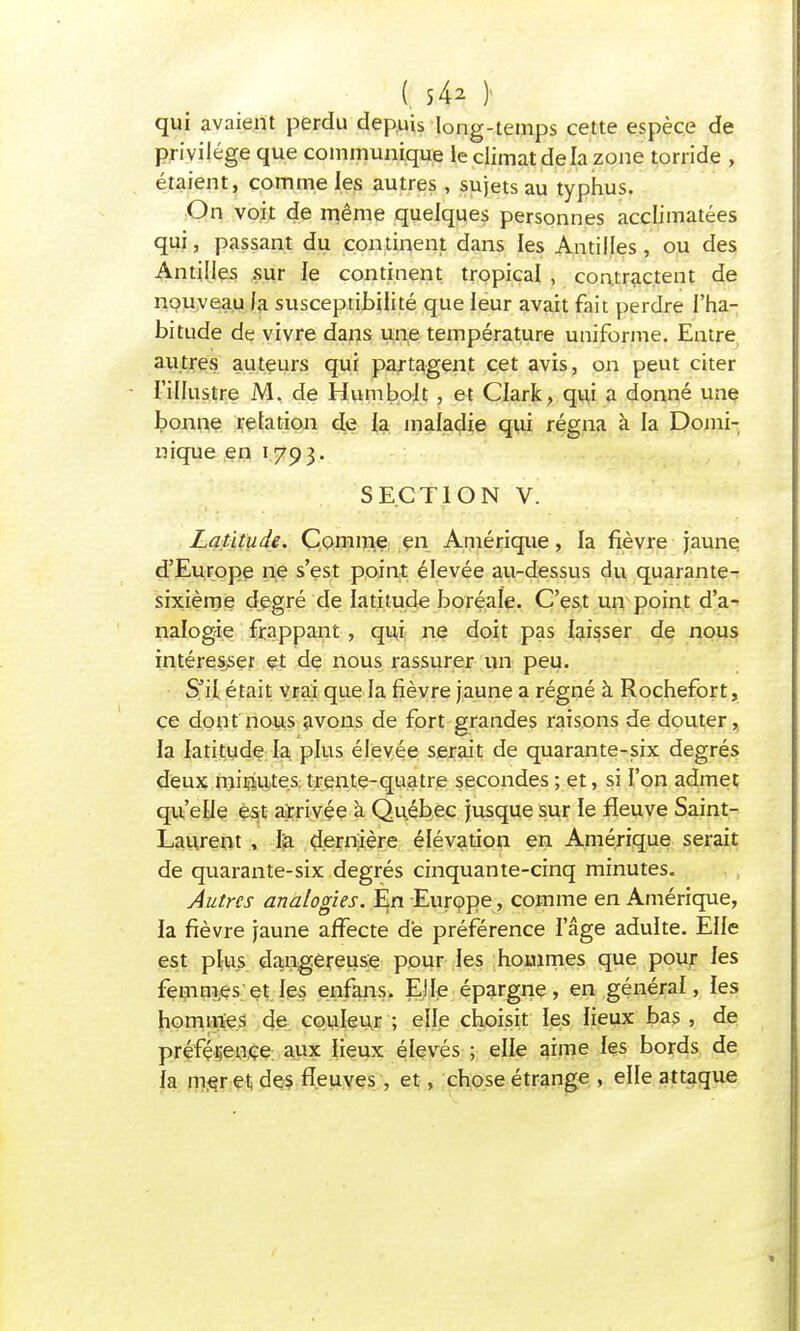 (. s 42 ); qui avaient perdu depuis long-temps cette espèce de privilège que communique le climat de la zone torride , étaient, comme les autres, sujets au typhus. On voit de même quelques personnes acclimatées qui, passant du continent dans les Antilles, ou des Antilles sur le continent tropical , contractent de nouveau fa susceptibilité que leur avait fait perdre l'ha- bitude de vivre dans une température uniforme. Entre autres auteurs qui partagent cet avis, on peut citer l'illustre M. de Humbolt , et Clark, qui a donné une bonne relation de la maladie qui régna à la Domi- nique en 1793. SECTION V. Latitude. Comme en Amérique, la fièvre jaune d'Europe ne s'est point élevée au-dessus du quarante- sixième degré de latitude boréale. C'est un point d'a- nalogie frappant, qui ne doit pas laisser de nous intéresser et de nous rassurer un peu. S'il était vrai que la fièvre jaune a régné à Rochefort, çe dont nous avons de fort grandes raisons de douter, la latitude la plus élevée serait de quarante-six degrés deux minutes trente-quatre secondes ; et, si l'on admet qu'elle est arrivée à Québec jusque sur le fleuve Saint- Laurent , l'a dernière élévation en Amérique serait de quarante-six degrés cinquante-cinq minutes. Autres analogies. En Europe, comme en Amérique, la fièvre jaune affecte de préférence l'âge adulte. Elle est plus dangereuse pour les hommes que pour les femmes et les enfans. Elle épargne, en général, les hommes de couleur ; elle choisit les lieux bas , de préférence aux lieux élevés ; elle aime les bords de la mer et des fleuves , et, chose étrange , elle attaque