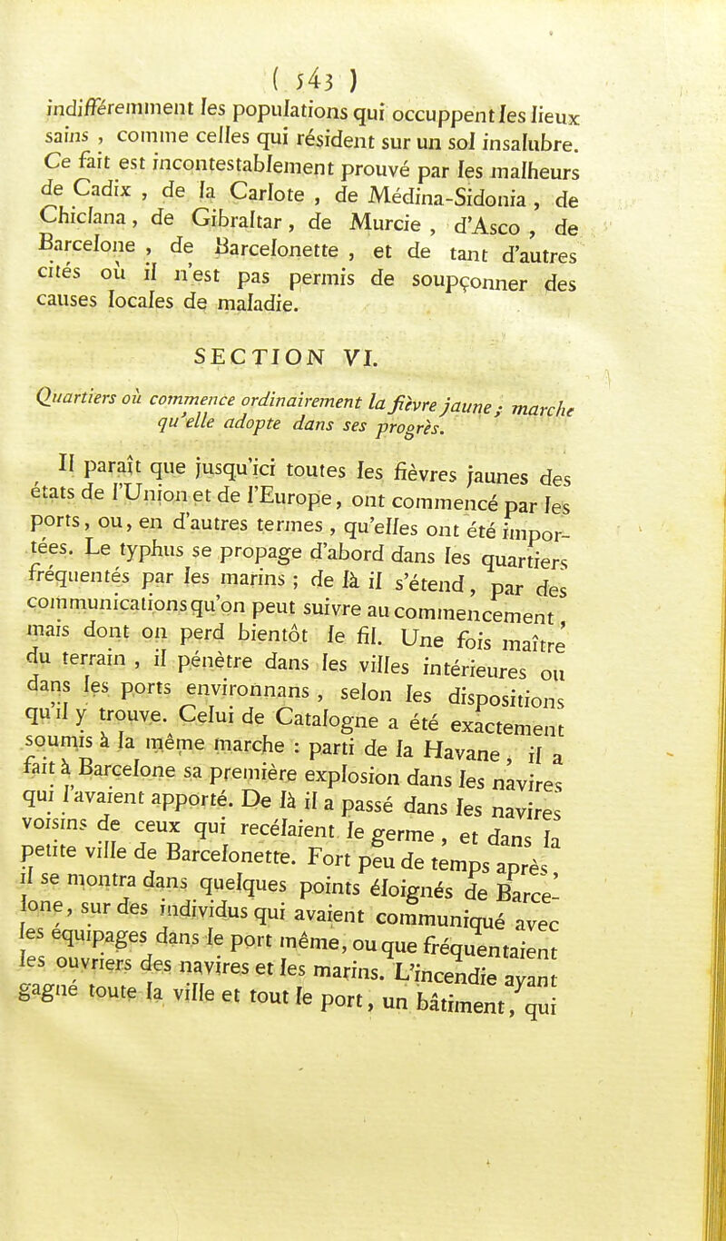 indifféremment les populations qui occuppent les lieux sains , comme celles qui résident sur un sol insalubre. Ce fait est incontestablement prouvé par les malheurs de Cadix , de fa Carlote , de Médina-Sidonia , de Chicfana, de Gibraltar, de Murcie , d'Asco , de Barcelone , de Barcefonette , et de tant d'autres cités où if n'est pas permis de soupçonner des causes locales de maladie. SECTION VI. Quartiers où commence ordinairement la fièvre jaune; marche qu'elle adopte dans ses progrès. II paraît que jusqu'ici toutes les fièvres jaunes des états de l'Union et de l'Europe, ont commencé par les ports, ou, en d'autres termes , qu'elfes ont été impor- tées. Le typhus se propage d'abord dans les quartiers fréquentés par les marins ; de là il s'étend, par des communications qu'on peut suivre au commencement mais dont on perd bientôt fe fil. Une fois maître du terram , il pénètre dans les viffes intérieures ou dans les ports environnans , selon fes dispositions quii y trouve. Celui de Catafogne a été exactement soumis à fa même marche : parti de fa Havane, if a fait à Barcefone sa première explosion dans fes navires qui f avaient apporté. De fà if a passé dans fes navires voisins de ceux qui recéfaient fe germe, et dans fa petite viffe de Barcefonette. Fort p?u de temps apr^ ? 56 mont™ dans piques Points éfoignés de Barce- one, sur des individus qui avaient communiqué avec es équipages dans le port même, ou que fréquentaient les ouvriers des navires et fes marins. L'incendie ZZ gagne toute fa viffe et tout fe port, un bâtiment qu