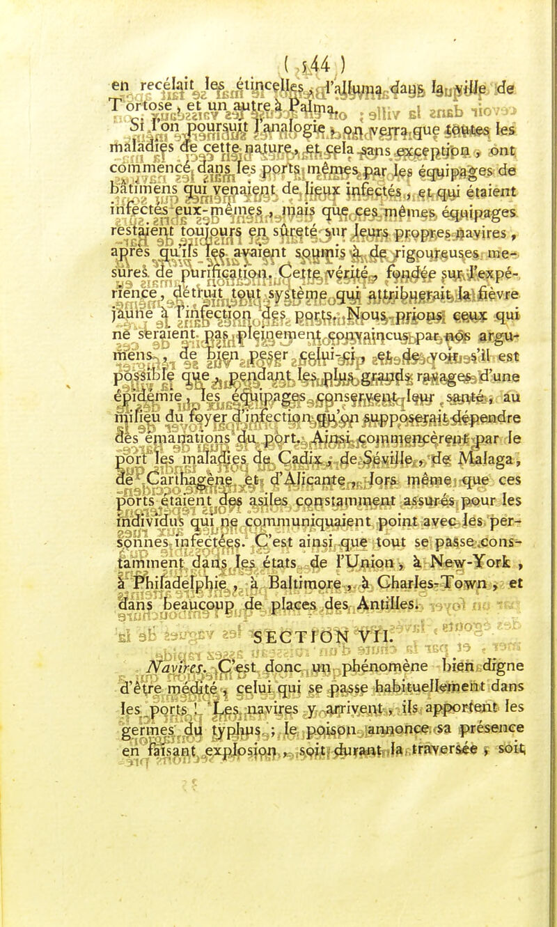 Tocr.tSal»âî^^863f ^îio îsllîv El zn*b wwî maladies de cette nature, et cela sans exception , ont commencé dans les ports mêmes par les équipages de bat.mens qui venaient de lieux infectés , et qui étaient infectes eux-mêmes , mais que ces mêmes équipages -iSRSSPin !ifts«Btfey,î*8»PWBBB^ayires, après quifs les avaient soumis à de rigoureuses me- sures de purification. Cette vérité , fondée sur l'expé- rience, détruit tout système qui attribuerait la fièvre jaune à I infection des ports. Nous prions ceux qui ne seraient pas pleinement convamcus par nos argu- mens de Lien peser celui-ci, et de voir s'il est possible que , pendant les plus grands ravages d'une ^i<^miej^es^TOU^fôP9^nsçj^gyqI^jy' au milieu du foyer d'infection qu'on supposerait dépendre dès émanations du port. Ainsi commencèrent par le port les maladies de Cadix, de Séviile , de Malaga, de Carthagène et d'AJicante , lors même que ces ports étaient des asiles constamment assurés pour les individus qui ne communiquaient point avec les per- sonnes infectées. C'est ainsi que tout se passe.cons- tamment dans les états de l'Union , à New-York , à Philadelphie , à Baltimore , à Charles-Town , et aahs' beaucoup de places des Antilles. SECTION VII. Navires. C est donc un phénomène bien,digne d'être médité , celui qui se passe habituellement dans les ports ! Les navires y arrivent , ils apportent les germes du typhus ; le poison annonce, sa présence en faisant explosion, sçit, çhirant la, traversée , soit,